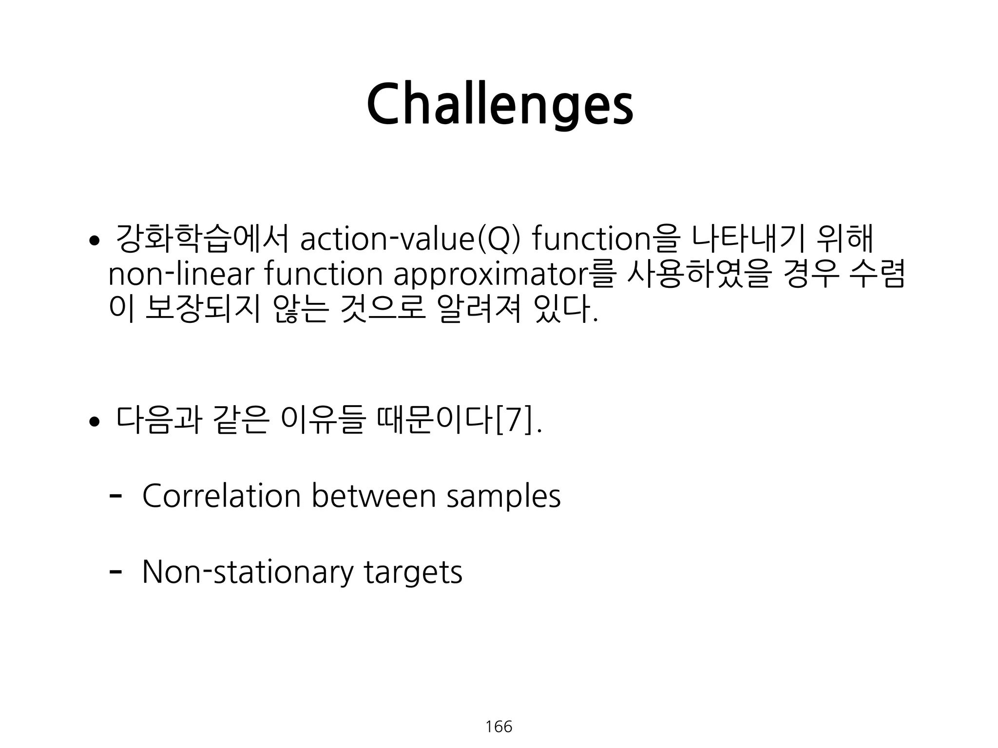 •강화학습에서 action-value(Q) function을 나타내기 위해
non-linear function approximator를 사용하였을 경우 수렴
이 보장되지 않는 것으로 알려져 있다. 
•다음과 같은 이유들 때문이다[7].
- Correlation between samples
- Non-stationary targets 
 
Challenges
166
 