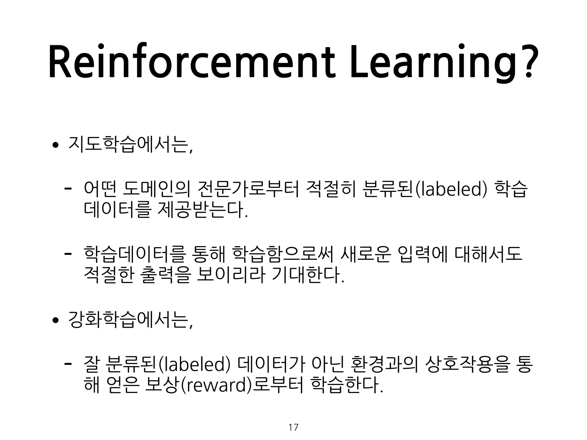 Reinforcement Learning?
•지도학습에서는,
- 어떤 도메인의 전문가로부터 적절히 분류된(labeled) 학습
데이터를 제공받는다.
- 학습데이터를 통해 학습함으로써 새로운 입력에 대해서도
적절한 출력을 보이리라 기대한다.
•강화학습에서는,
- 잘 분류된(labeled) 데이터가 아닌 환경과의 상호작용을 통
해 얻은 보상(reward)로부터 학습한다.
17
 