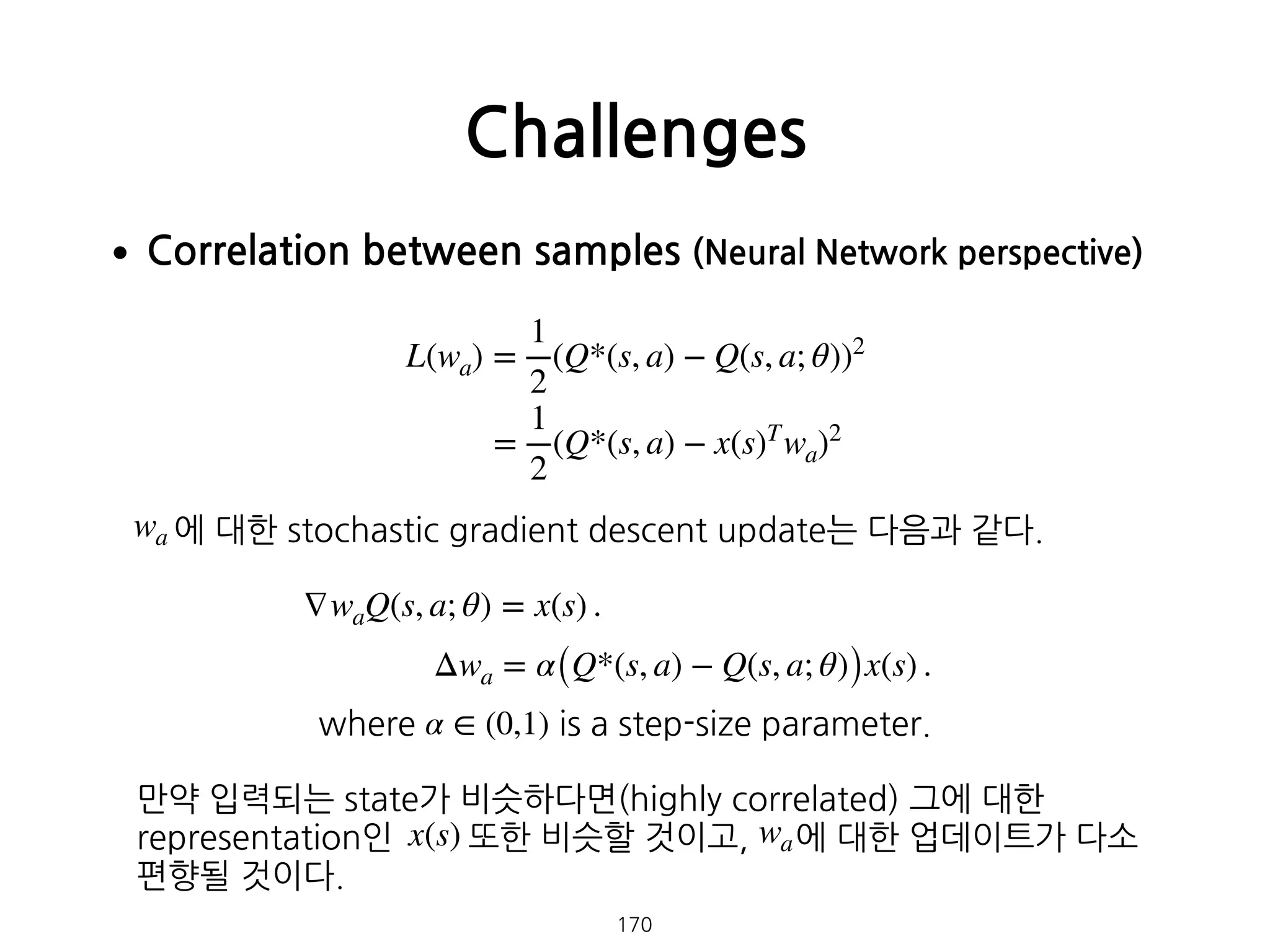 •Correlation between samples (Neural Network perspective) 
 
 
 
 
 
 
에 대한 stochastic gradient descent update는 다음과 같다. 
 
 
 
 
 
 
만약 입력되는 state가 비슷하다면(highly correlated) 그에 대한
representation인 또한 비슷할 것이고, 에 대한 업데이트가 다소
편향될 것이다. 
Challenges
170
L(wa) =
1
2
(Q*(s, a) − Q(s, a; θ))2
=
1
2
(Q*(s, a) − x(s)T
wa)2
wa
∇waQ(s, a; θ) = x(s) .
Δwa = α(Q*(s, a) − Q(s, a; θ))x(s) .
where α ∈ (0,1) is a step-size parameter.
x(s) wa
 