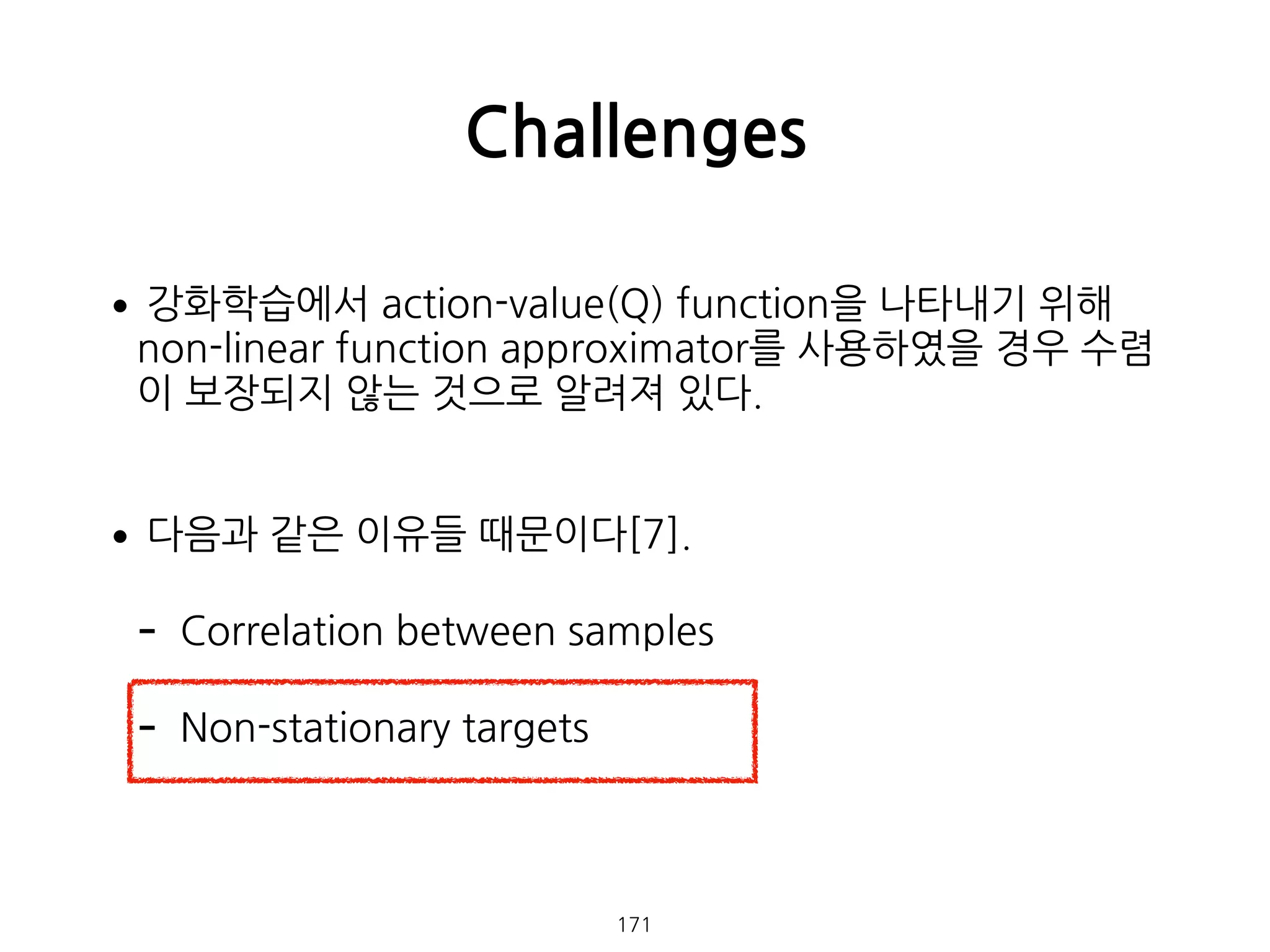 •강화학습에서 action-value(Q) function을 나타내기 위해
non-linear function approximator를 사용하였을 경우 수렴
이 보장되지 않는 것으로 알려져 있다. 
•다음과 같은 이유들 때문이다[7].
- Correlation between samples
- Non-stationary targets 
 
Challenges
171
 