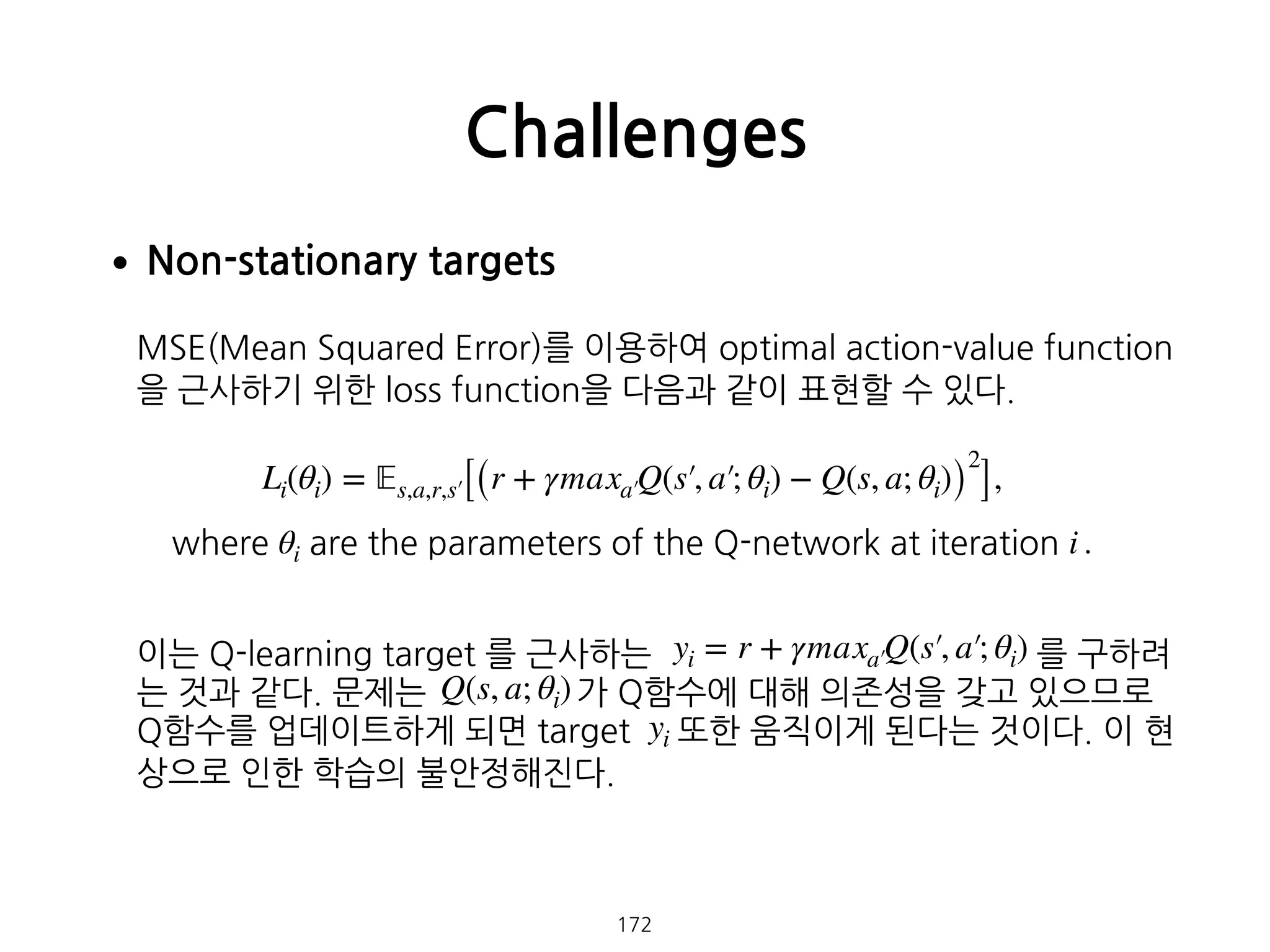•Non-stationary targets 
 
MSE(Mean Squared Error)를 이용하여 optimal action-value function
을 근사하기 위한 loss function을 다음과 같이 표현할 수 있다. 
 
 
 
 
 
이는 Q-learning target 를 근사하는 를 구하려
는 것과 같다. 문제는 가 Q함수에 대해 의존성을 갖고 있으므로
Q함수를 업데이트하게 되면 target 또한 움직이게 된다는 것이다. 이 현
상으로 인한 학습의 불안정해진다. 
 
 
Challenges
172
Li(θi) = 𝔼s,a,r,s′[(r + γmaxa′Q(s′, a′; θi) − Q(s, a; θi))
2
],
where θi are the parameters of the Q-network at iteration i .
yi = r + γmaxa′Q(s′, a′; θi)
Q(s, a; θi)
yi
 
