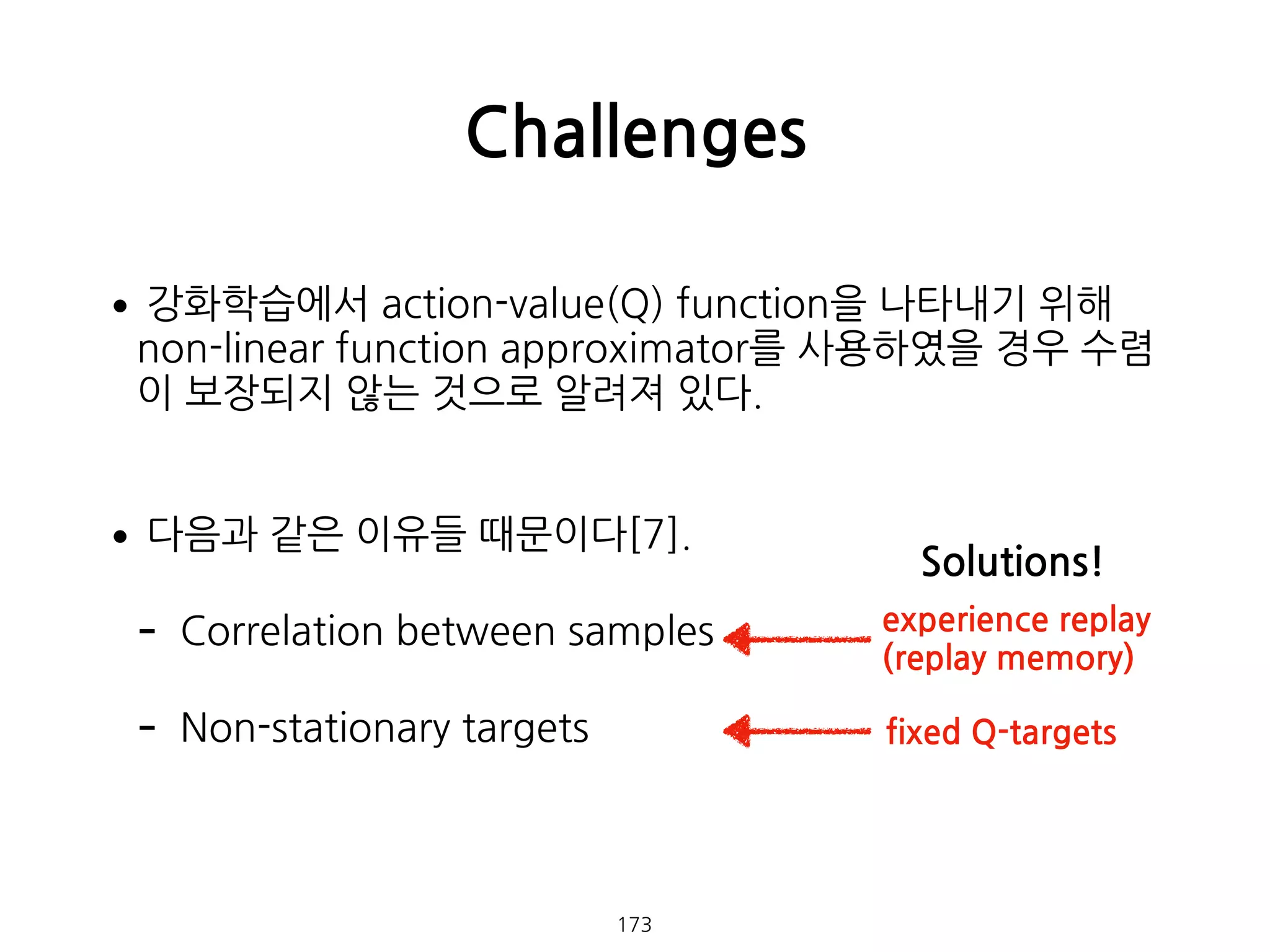 •강화학습에서 action-value(Q) function을 나타내기 위해
non-linear function approximator를 사용하였을 경우 수렴
이 보장되지 않는 것으로 알려져 있다. 
•다음과 같은 이유들 때문이다[7].
- Correlation between samples
- Non-stationary targets 
 
Challenges
173
experience replay  
(replay memory)
fixed Q-targets
Solutions!
 