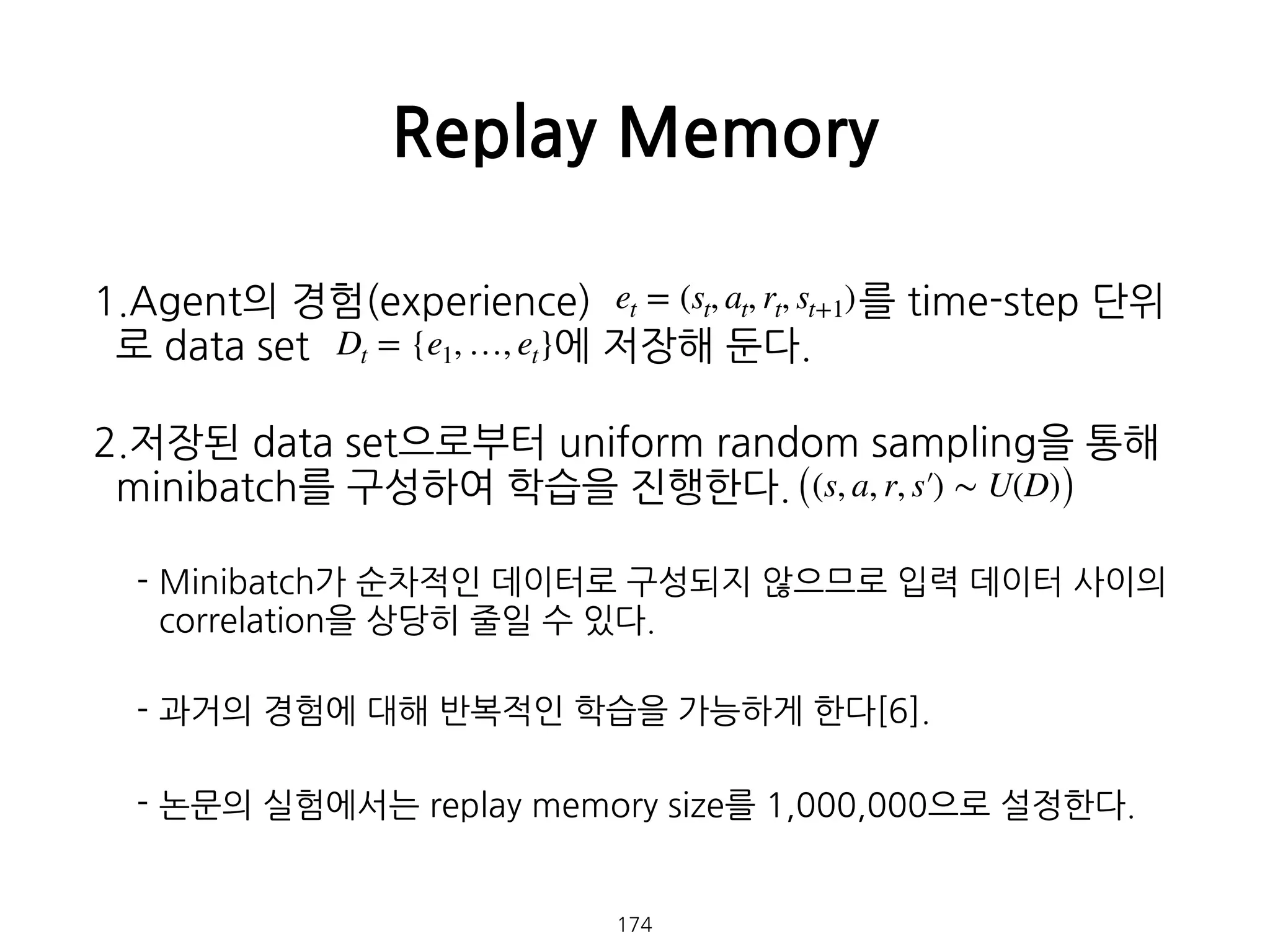 1.Agent의 경험(experience) 를 time-step 단위
로 data set 에 저장해 둔다.
2.저장된 data set으로부터 uniform random sampling을 통해
minibatch를 구성하여 학습을 진행한다.
- Minibatch가 순차적인 데이터로 구성되지 않으므로 입력 데이터 사이의
correlation을 상당히 줄일 수 있다.
- 과거의 경험에 대해 반복적인 학습을 가능하게 한다[6].
- 논문의 실험에서는 replay memory size를 1,000,000으로 설정한다. 
 
 
Replay Memory
174
et = (st, at, rt, st+1)
Dt = {e1, …, et}
((s, a, r, s′) ∼ U(D))
 