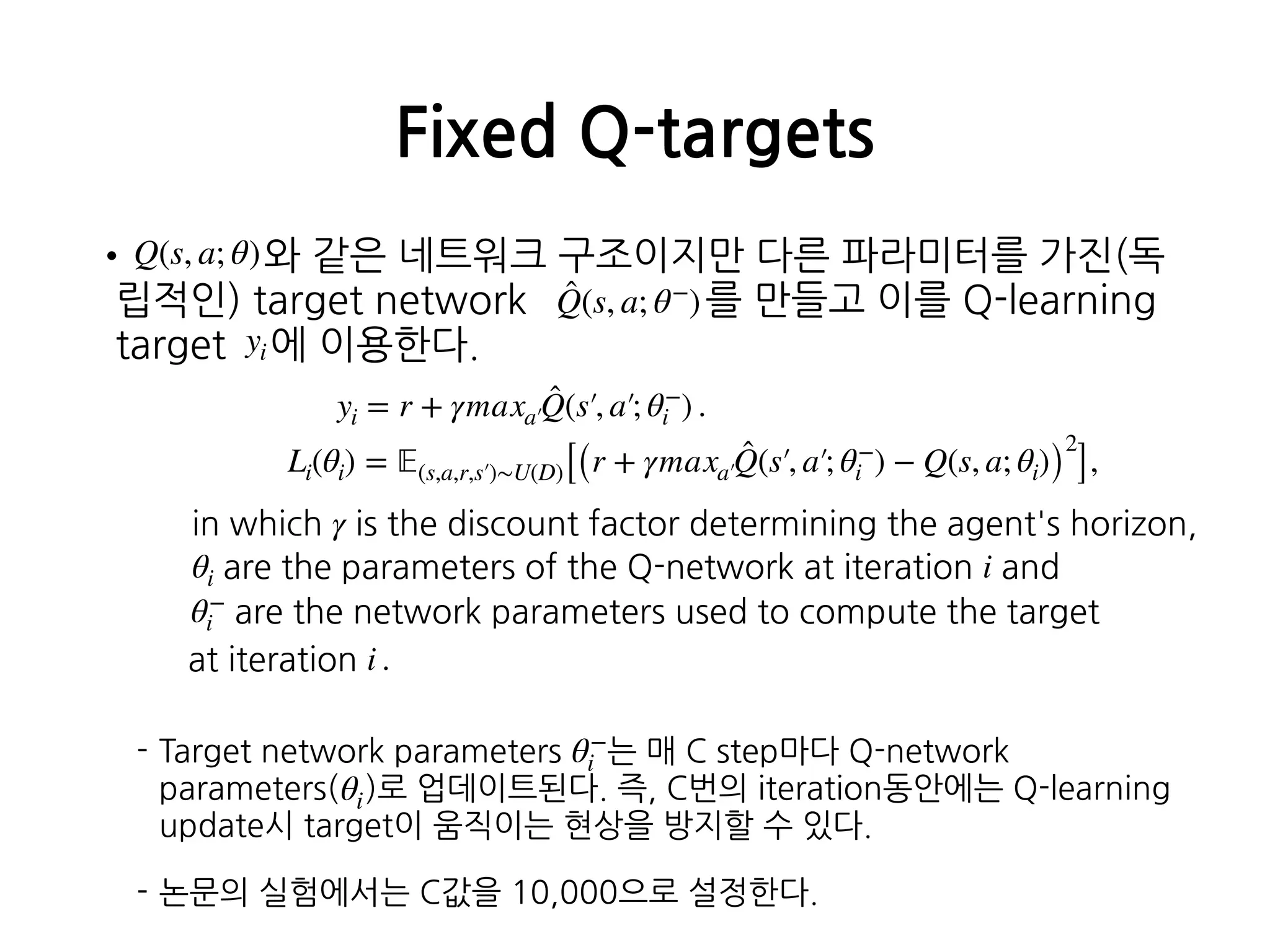 • 와 같은 네트워크 구조이지만 다른 파라미터를 가진(독
립적인) target network 를 만들고 이를 Q-learning
target 에 이용한다. 
 
 
 
 
 
 
- Target network parameters 는 매 C step마다 Q-network
parameters( )로 업데이트된다. 즉, C번의 iteration동안에는 Q-learning
update시 target이 움직이는 현상을 방지할 수 있다.
- 논문의 실험에서는 C값을 10,000으로 설정한다. 
Fixed Q-targets
Q(s, a; θ)
̂Q(s, a; θ−
)
yi = r + γmaxa′
̂Q(s′, a′; θ−
i ) .
Li(θi) = 𝔼(s,a,r,s′)∼U(D)[(r + γmaxa′
̂Q(s′, a′; θ−
i ) − Q(s, a; θi))
2
],
yi
in which γ is the discount factor determining the agent's horizon,
θi are the parameters of the Q-network at iteration i and
θ−
i are the network parameters used to compute the target
at iteration i .
θ−
i
θi
 