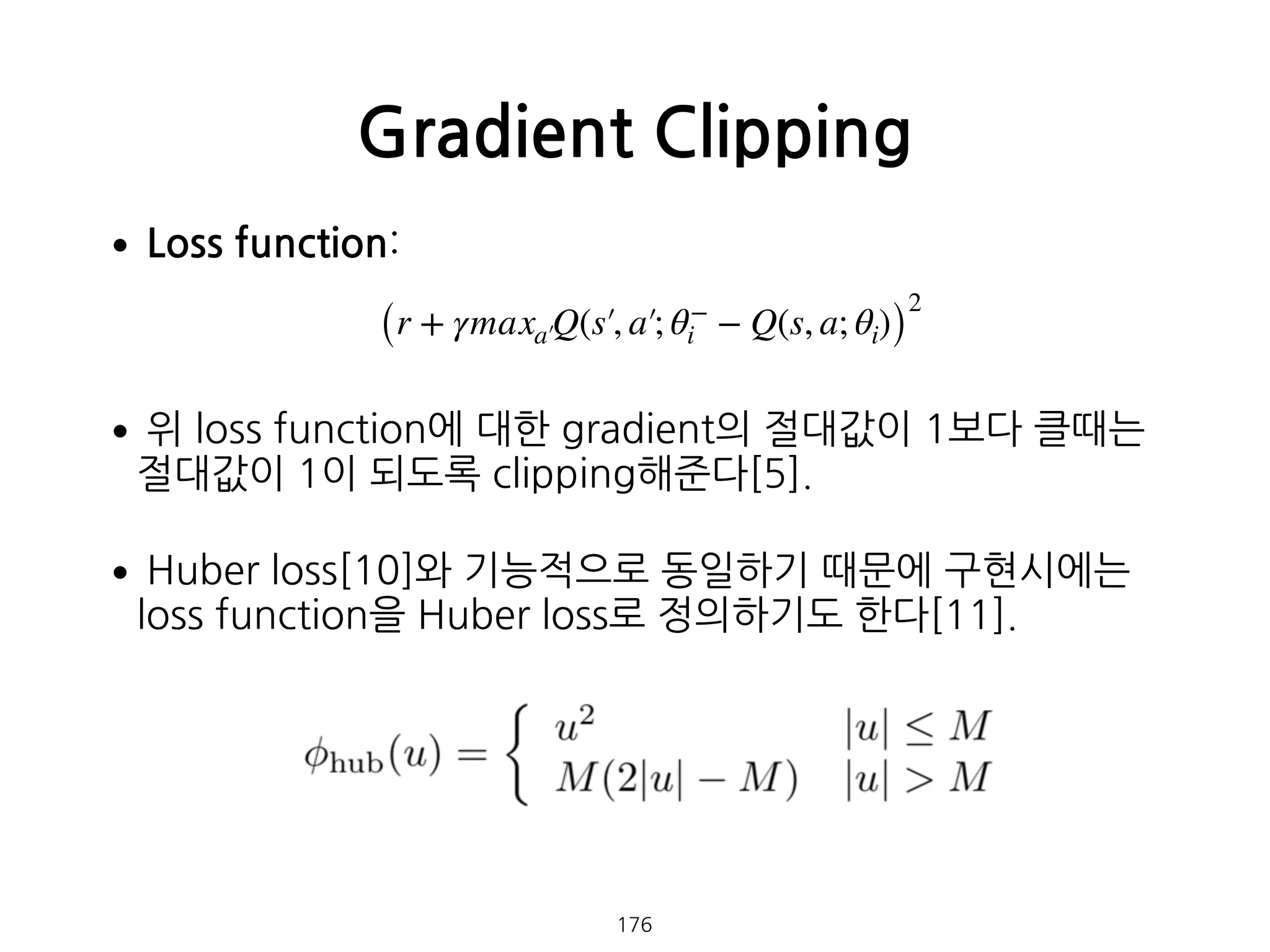 •Loss function: 
 
•위 loss function에 대한 gradient의 절대값이 1보다 클때는
절대값이 1이 되도록 clipping해준다[5].
•Huber loss[10]와 기능적으로 동일하기 때문에 구현시에는
loss function을 Huber loss로 정의하기도 한다[11]. 
 
 
 
 
 
 
Gradient Clipping
176
(r + γmaxa′Q(s′, a′; θ−
i − Q(s, a; θi))
2
 