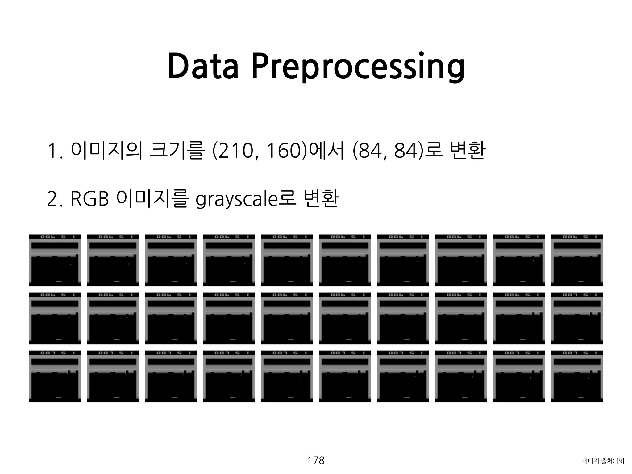 1. 이미지의 크기를 (210, 160)에서 (84, 84)로 변환
2. RGB 이미지를 grayscale로 변환 
 
 
 
 
 
 
 
 
 
 
 
 
Data Preprocessing
178 이미지 출처: [9]
 