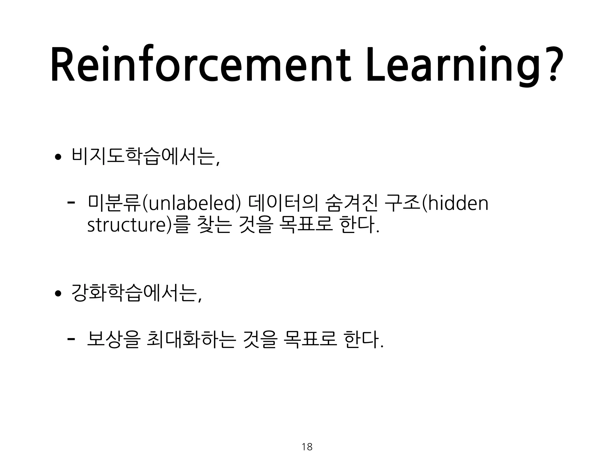 Reinforcement Learning?
•비지도학습에서는,
- 미분류(unlabeled) 데이터의 숨겨진 구조(hidden
structure)를 찾는 것을 목표로 한다.  
•강화학습에서는,
- 보상을 최대화하는 것을 목표로 한다.
18
 