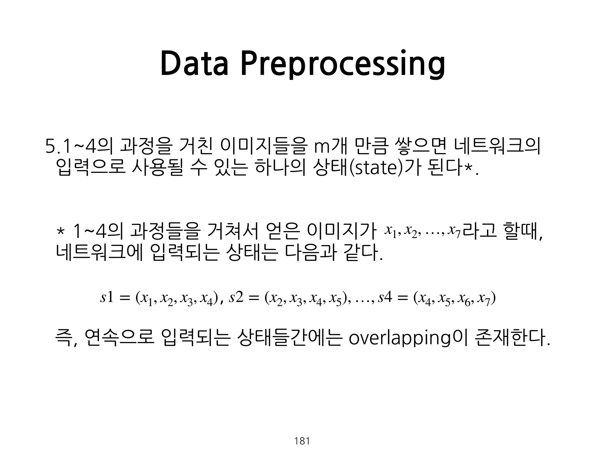 5.1~4의 과정을 거친 이미지들을 m개 만큼 쌓으면 네트워크의
입력으로 사용될 수 있는 하나의 상태(state)가 된다*. 
 
 
* 1~4의 과정들을 거쳐서 얻은 이미지가 라고 할때, 
네트워크에 입력되는 상태는 다음과 같다. 
 
, 
 
즉, 연속으로 입력되는 상태들간에는 overlapping이 존재한다. 
 
 
 
 
 
Data Preprocessing
181
x1, x2, …, x7
s1 = (x1, x2, x3, x4) s2 = (x2, x3, x4, x5), …, s4 = (x4, x5, x6, x7)
 