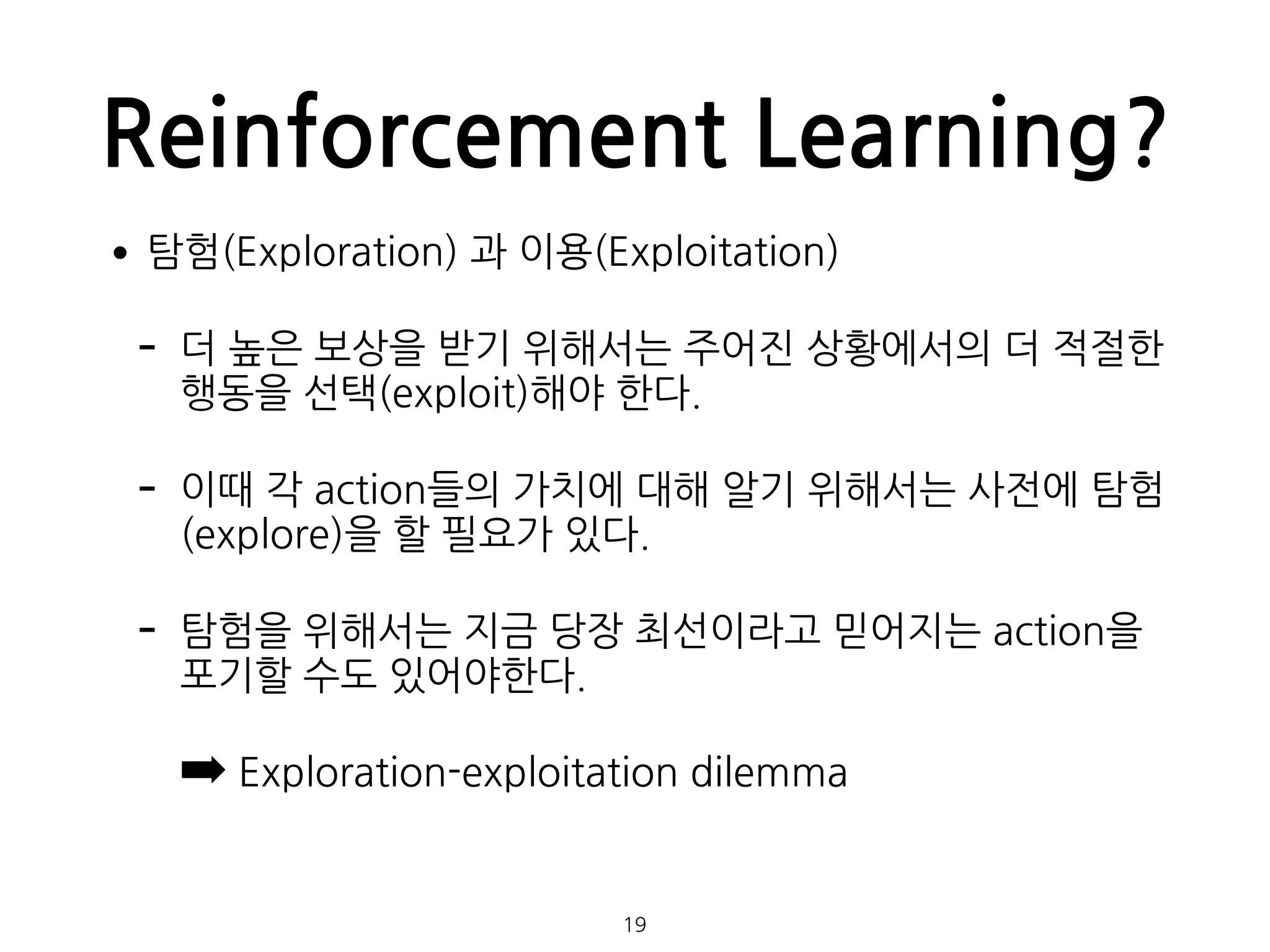 Reinforcement Learning?
•탐험(Exploration) 과 이용(Exploitation)
- 더 높은 보상을 받기 위해서는 주어진 상황에서의 더 적절한
행동을 선택(exploit)해야 한다.
- 이때 각 action들의 가치에 대해 알기 위해서는 사전에 탐험
(explore)을 할 필요가 있다.
- 탐험을 위해서는 지금 당장 최선이라고 믿어지는 action을
포기할 수도 있어야한다.
➡ Exploration-exploitation dilemma 
 
19
 