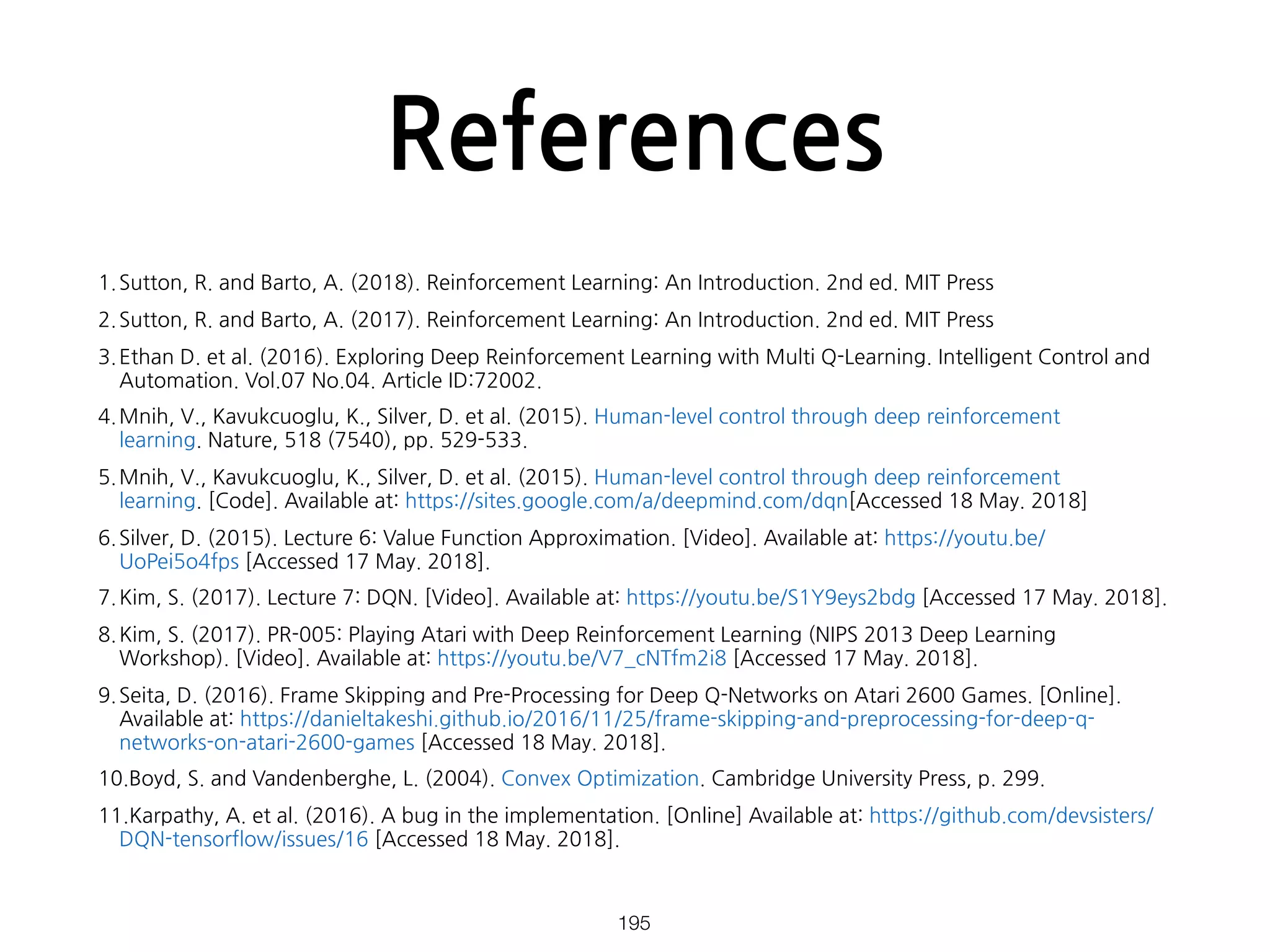 References
1.Sutton, R. and Barto, A. (2018). Reinforcement Learning: An Introduction. 2nd ed. MIT Press
2.Sutton, R. and Barto, A. (2017). Reinforcement Learning: An Introduction. 2nd ed. MIT Press
3.Ethan D. et al. (2016). Exploring Deep Reinforcement Learning with Multi Q-Learning. Intelligent Control and
Automation. Vol.07 No.04. Article ID:72002.
4.Mnih, V., Kavukcuoglu, K., Silver, D. et al. (2015). Human-level control through deep reinforcement
learning. Nature, 518 (7540), pp. 529-533.
5.Mnih, V., Kavukcuoglu, K., Silver, D. et al. (2015). Human-level control through deep reinforcement
learning. [Code]. Available at: https://sites.google.com/a/deepmind.com/dqn[Accessed 18 May. 2018]
6.Silver, D. (2015). Lecture 6: Value Function Approximation. [Video]. Available at: https://youtu.be/
UoPei5o4fps [Accessed 17 May. 2018].
7.Kim, S. (2017). Lecture 7: DQN. [Video]. Available at: https://youtu.be/S1Y9eys2bdg [Accessed 17 May. 2018].
8.Kim, S. (2017). PR-005: Playing Atari with Deep Reinforcement Learning (NIPS 2013 Deep Learning
Workshop). [Video]. Available at: https://youtu.be/V7_cNTfm2i8 [Accessed 17 May. 2018].
9.Seita, D. (2016). Frame Skipping and Pre-Processing for Deep Q-Networks on Atari 2600 Games. [Online].
Available at: https://danieltakeshi.github.io/2016/11/25/frame-skipping-and-preprocessing-for-deep-q-
networks-on-atari-2600-games [Accessed 18 May. 2018].
10.Boyd, S. and Vandenberghe, L. (2004). Convex Optimization. Cambridge University Press, p. 299.
11.Karpathy, A. et al. (2016). A bug in the implementation. [Online] Available at: https://github.com/devsisters/
DQN-tensorflow/issues/16 [Accessed 18 May. 2018].
!195
 