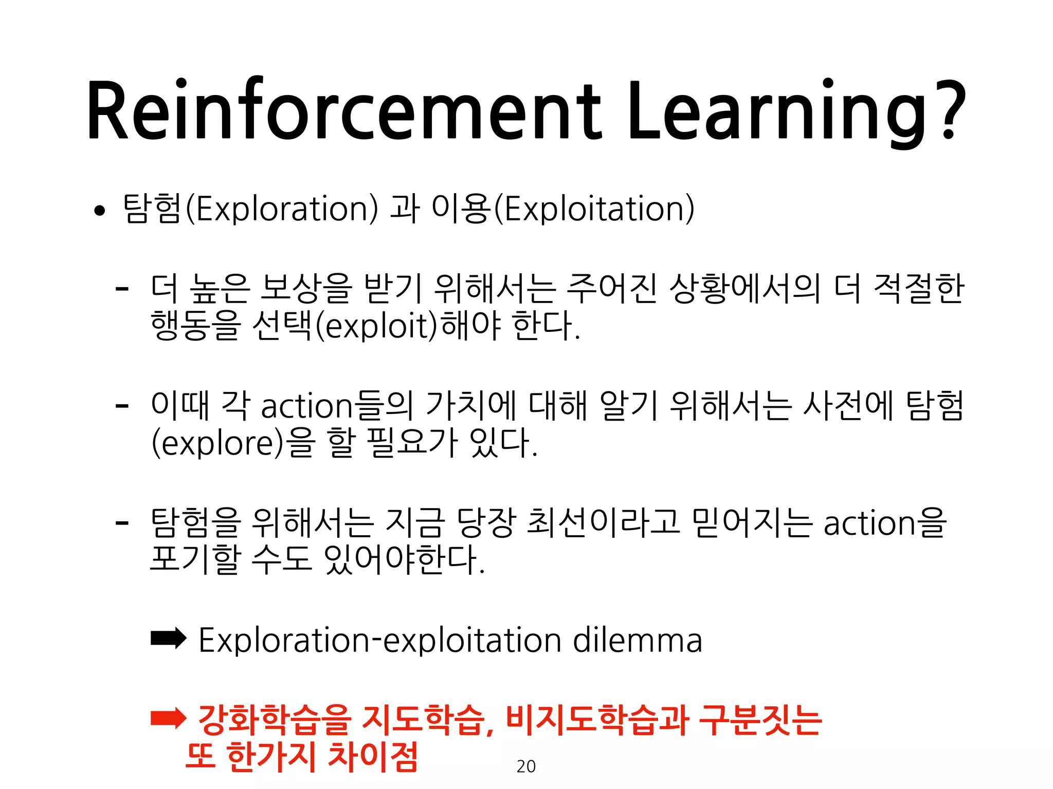 Reinforcement Learning?
•탐험(Exploration) 과 이용(Exploitation)
- 더 높은 보상을 받기 위해서는 주어진 상황에서의 더 적절한
행동을 선택(exploit)해야 한다.
- 이때 각 action들의 가치에 대해 알기 위해서는 사전에 탐험
(explore)을 할 필요가 있다.
- 탐험을 위해서는 지금 당장 최선이라고 믿어지는 action을
포기할 수도 있어야한다.
➡ Exploration-exploitation dilemma
➡ 강화학습을 지도학습, 비지도학습과 구분짓는  
또 한가지 차이점  20
 