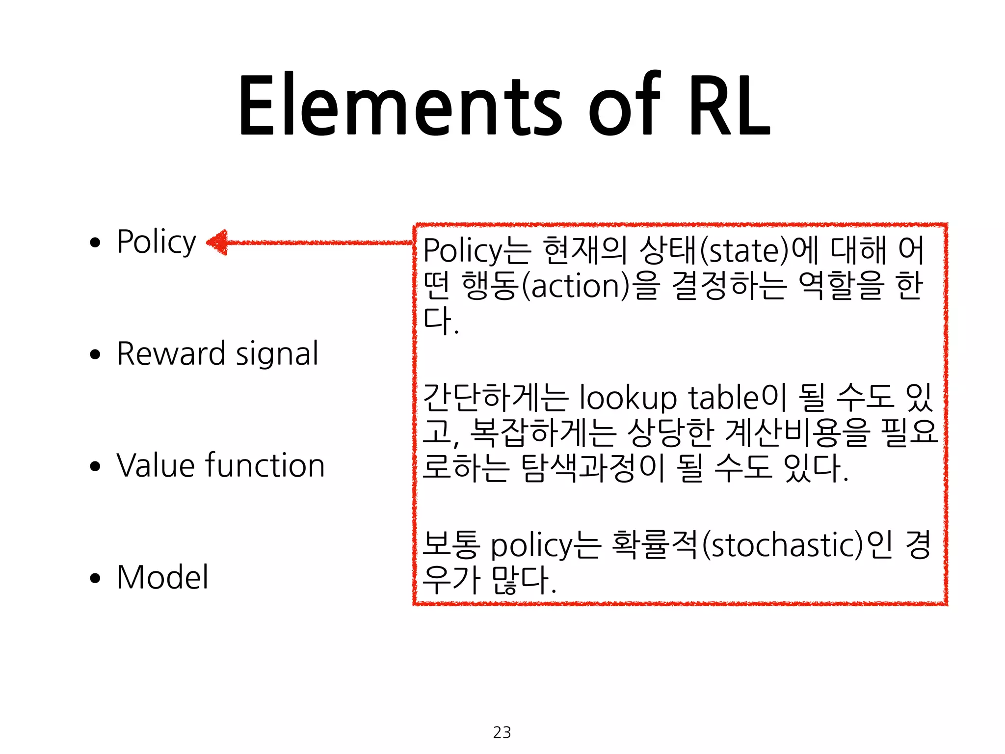 Elements of RL
•Policy 
•Reward signal 
•Value function 
•Model 
 
 
23
Policy는 현재의 상태(state)에 대해 어
떤 행동(action)을 결정하는 역할을 한
다.
간단하게는 lookup table이 될 수도 있
고, 복잡하게는 상당한 계산비용을 필요
로하는 탐색과정이 될 수도 있다.
보통 policy는 확률적(stochastic)인 경
우가 많다.
 