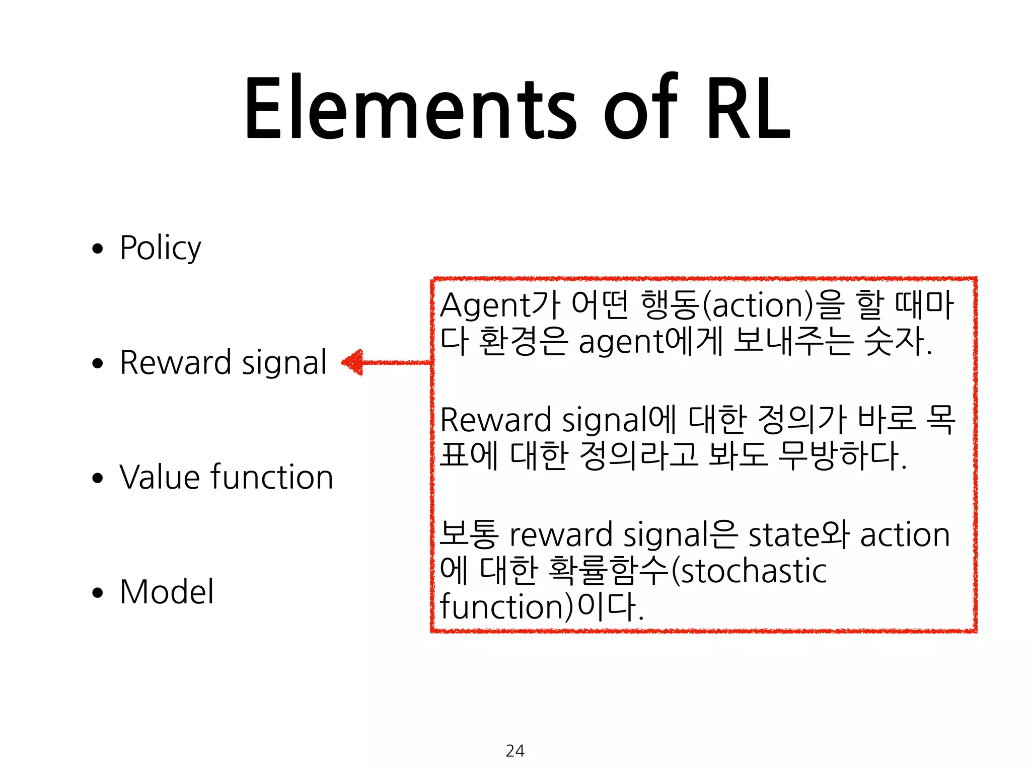 Elements of RL
•Policy 
•Reward signal 
•Value function 
•Model 
 
 
24
Agent가 어떤 행동(action)을 할 때마
다 환경은 agent에게 보내주는 숫자.
Reward signal에 대한 정의가 바로 목
표에 대한 정의라고 봐도 무방하다.
보통 reward signal은 state와 action
에 대한 확률함수(stochastic
function)이다.
 