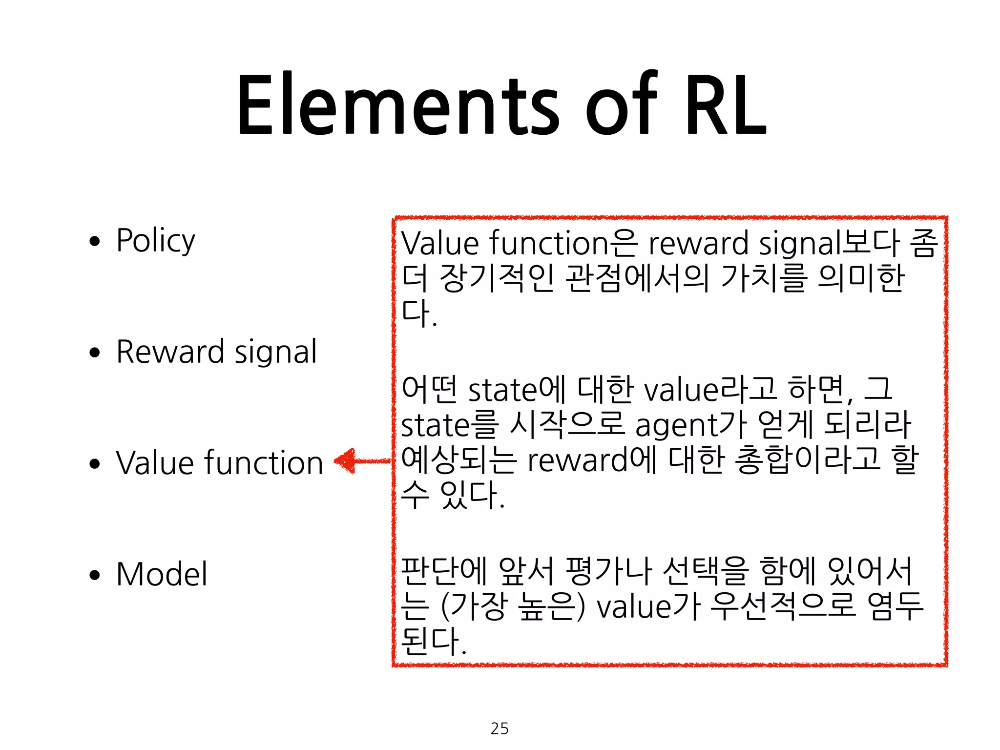 Elements of RL
•Policy 
•Reward signal 
•Value function 
•Model 
 
 
25
Value function은 reward signal보다 좀
더 장기적인 관점에서의 가치를 의미한
다.
어떤 state에 대한 value라고 하면, 그
state를 시작으로 agent가 얻게 되리라
예상되는 reward에 대한 총합이라고 할
수 있다.
판단에 앞서 평가나 선택을 함에 있어서
는 (가장 높은) value가 우선적으로 염두
된다.
 