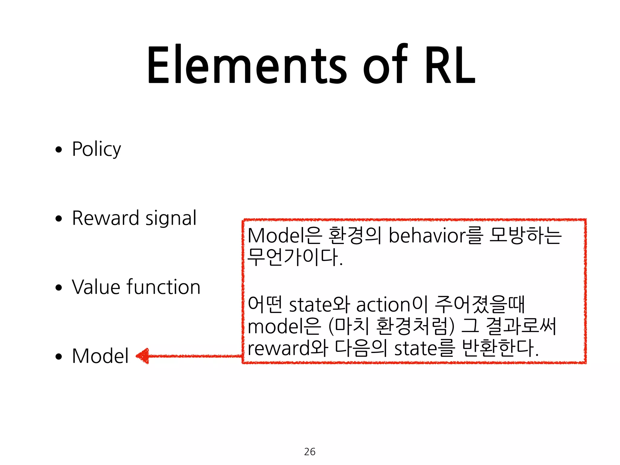 Elements of RL
•Policy 
•Reward signal 
•Value function 
•Model 
 
 
26
Model은 환경의 behavior를 모방하는
무언가이다.
어떤 state와 action이 주어졌을때
model은 (마치 환경처럼) 그 결과로써
reward와 다음의 state를 반환한다.
 