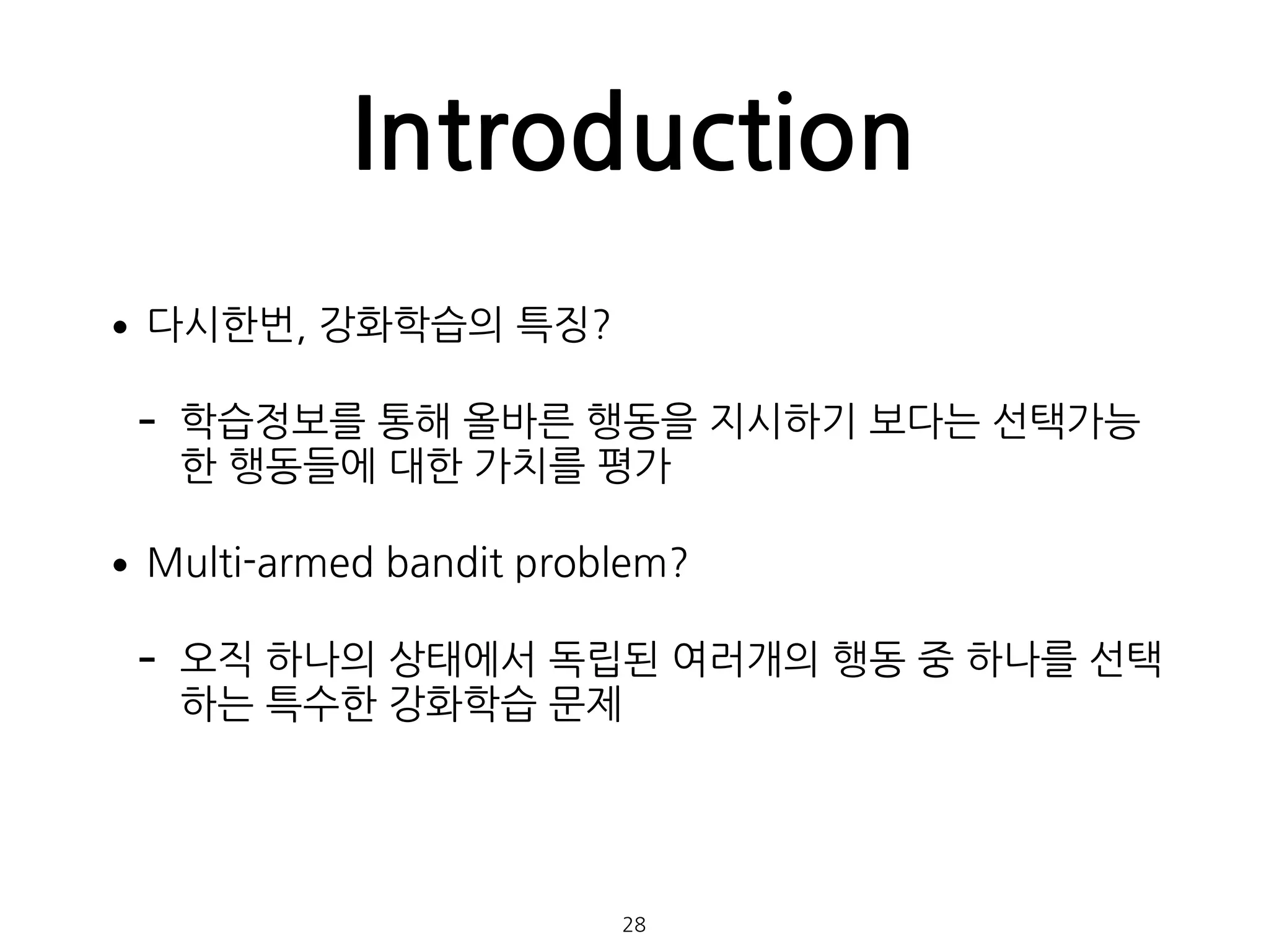Introduction
•다시한번, 강화학습의 특징?
- 학습정보를 통해 올바른 행동을 지시하기 보다는 선택가능
한 행동들에 대한 가치를 평가
•Multi-armed bandit problem?
- 오직 하나의 상태에서 독립된 여러개의 행동 중 하나를 선택
하는 특수한 강화학습 문제 
 
 
28
 