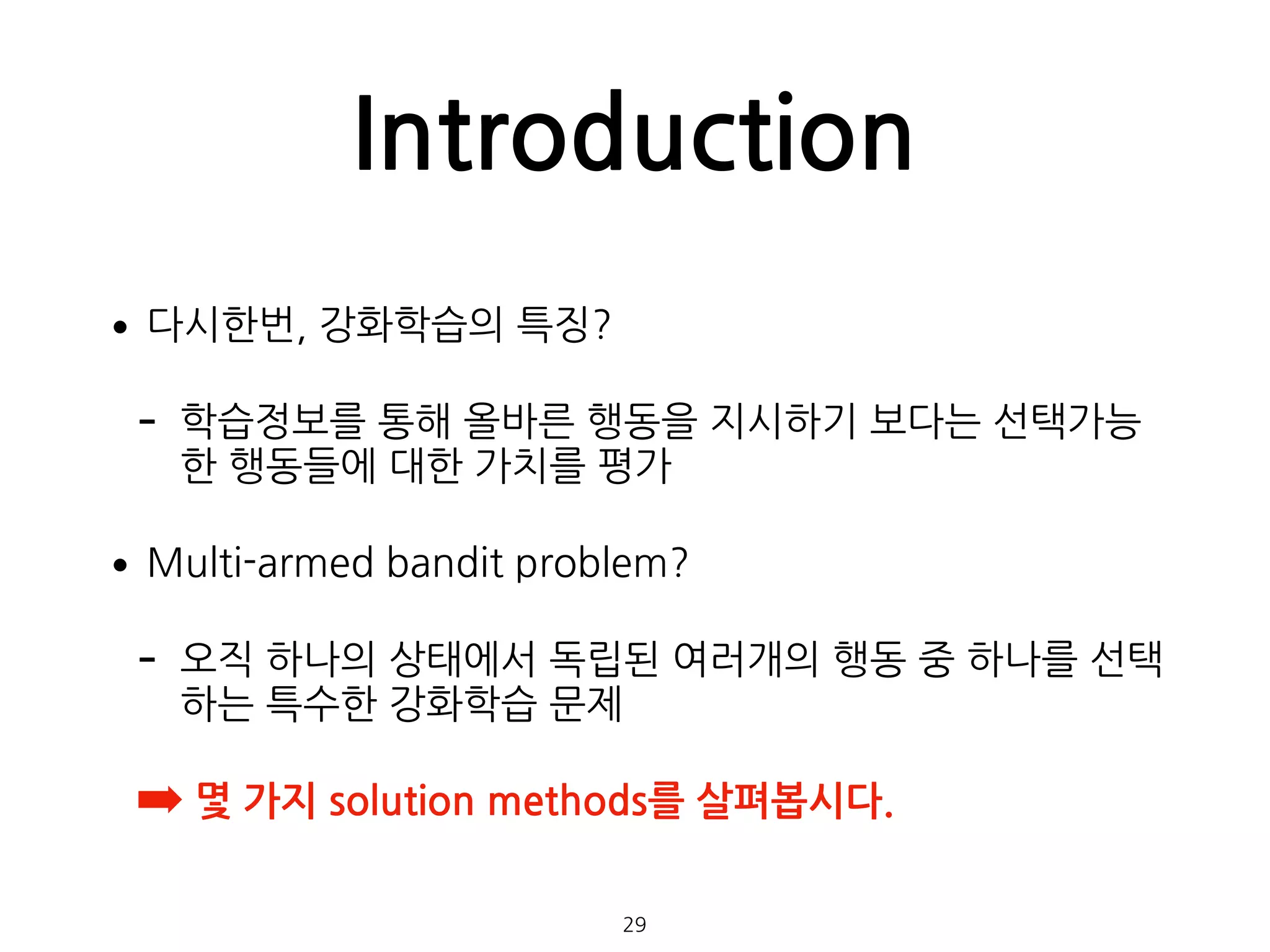Introduction
•다시한번, 강화학습의 특징?
- 학습정보를 통해 올바른 행동을 지시하기 보다는 선택가능
한 행동들에 대한 가치를 평가
•Multi-armed bandit problem?
- 오직 하나의 상태에서 독립된 여러개의 행동 중 하나를 선택
하는 특수한 강화학습 문제
➡ 몇 가지 solution methods를 살펴봅시다. 
29
 