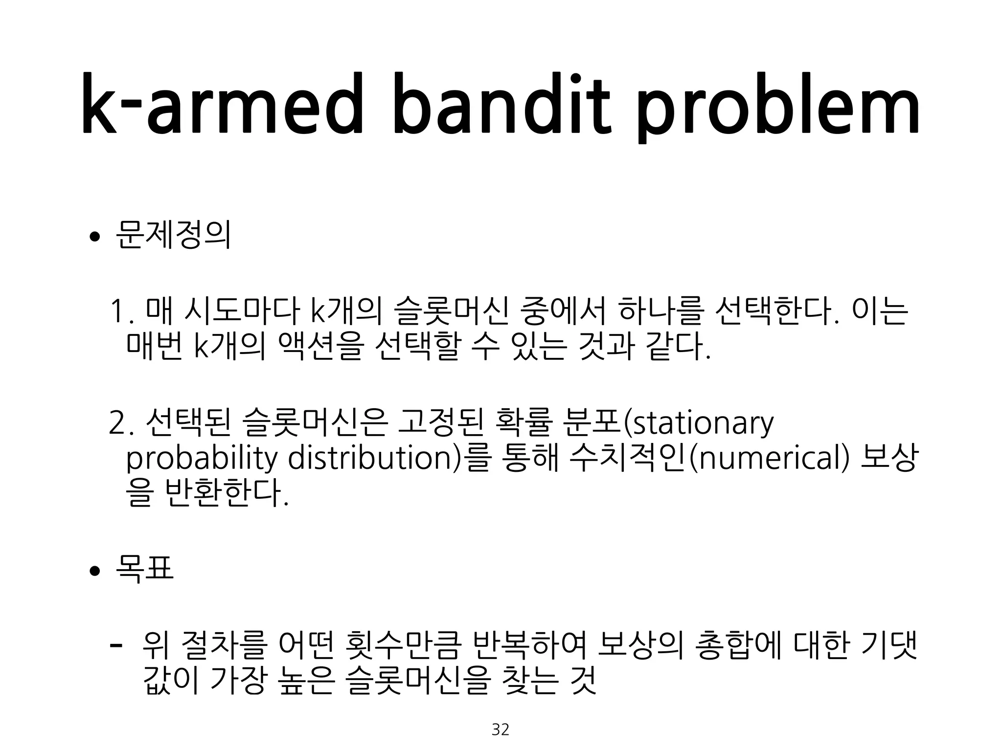 k-armed bandit problem
•문제정의
1. 매 시도마다 k개의 슬롯머신 중에서 하나를 선택한다. 이는
매번 k개의 액션을 선택할 수 있는 것과 같다.
2. 선택된 슬롯머신은 고정된 확률 분포(stationary
probability distribution)를 통해 수치적인(numerical) 보상
을 반환한다.
•목표
- 위 절차를 어떤 횟수만큼 반복하여 보상의 총합에 대한 기댓
값이 가장 높은 슬롯머신을 찾는 것
32
 
