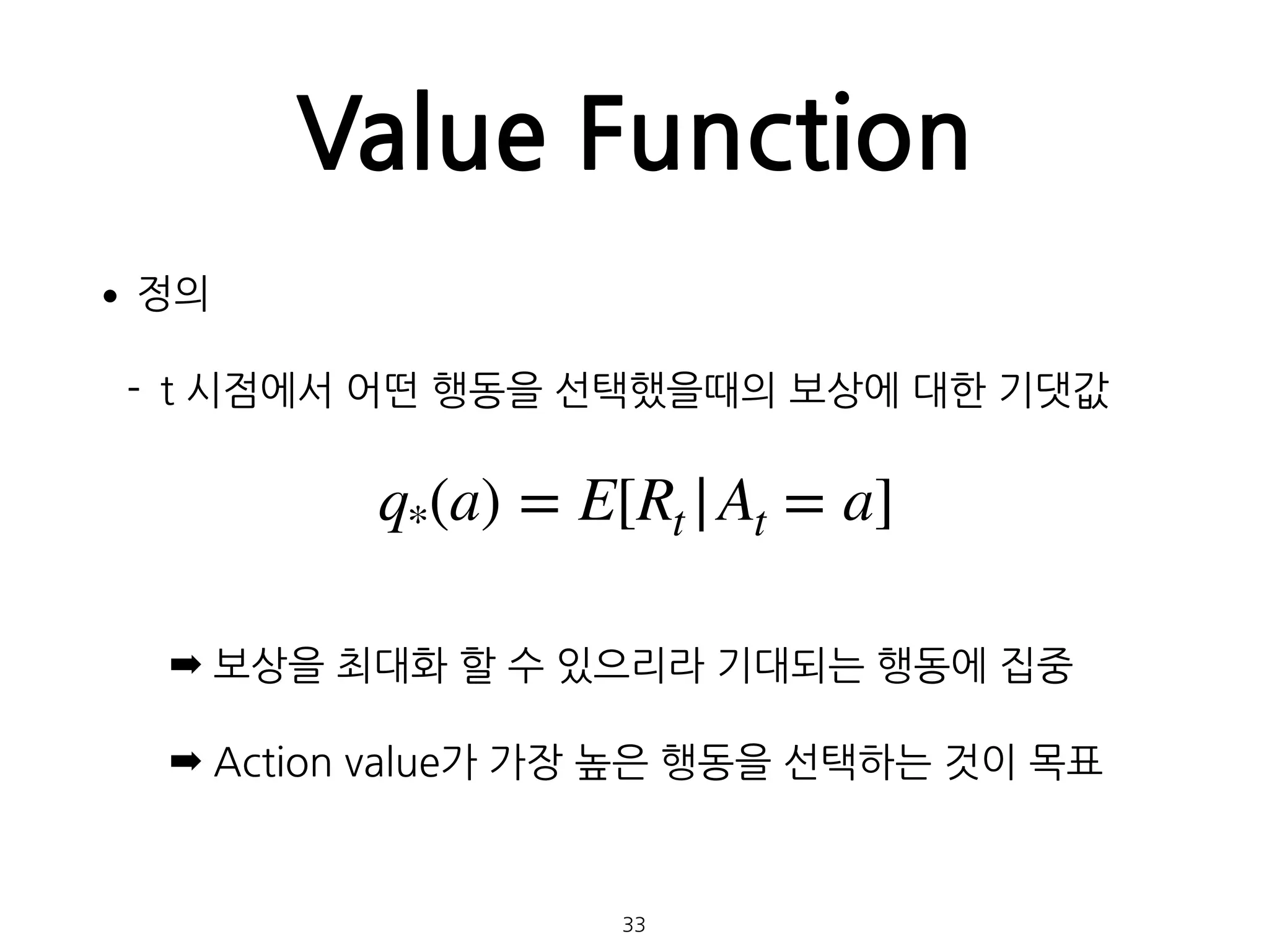 Value Function
•정의
- t 시점에서 어떤 행동을 선택했을때의 보상에 대한 기댓값 
 
 
 
➡ 보상을 최대화 할 수 있으리라 기대되는 행동에 집중
➡ Action value가 가장 높은 행동을 선택하는 것이 목표 
 
 
33
q*(a) = E[Rt |At = a]
 