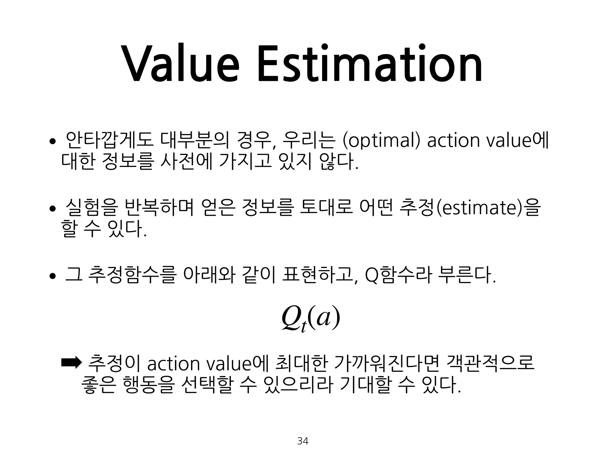 Value Estimation
•안타깝게도 대부분의 경우, 우리는 (optimal) action value에
대한 정보를 사전에 가지고 있지 않다.
•실험을 반복하며 얻은 정보를 토대로 어떤 추정(estimate)을
할 수 있다.
•그 추정함수를 아래와 같이 표현하고, Q함수라 부른다. 
 
➡ 추정이 action value에 최대한 가까워진다면 객관적으로
좋은 행동을 선택할 수 있으리라 기대할 수 있다. 
 
34
Qt(a)
 