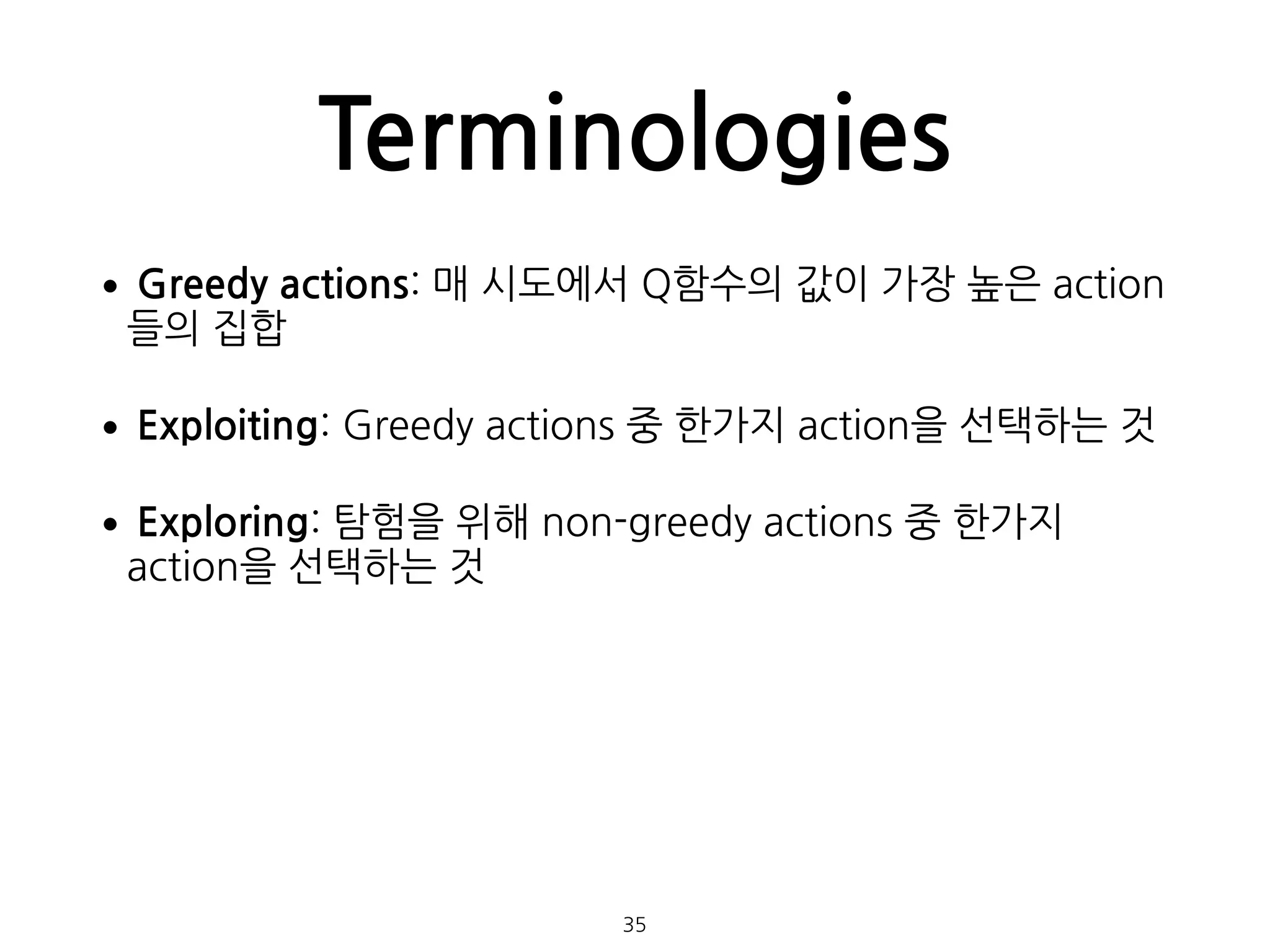 Terminologies
•Greedy actions: 매 시도에서 Q함수의 값이 가장 높은 action
들의 집합
•Exploiting: Greedy actions 중 한가지 action을 선택하는 것
•Exploring: 탐험을 위해 non-greedy actions 중 한가지
action을 선택하는 것 
 
 
35
 
