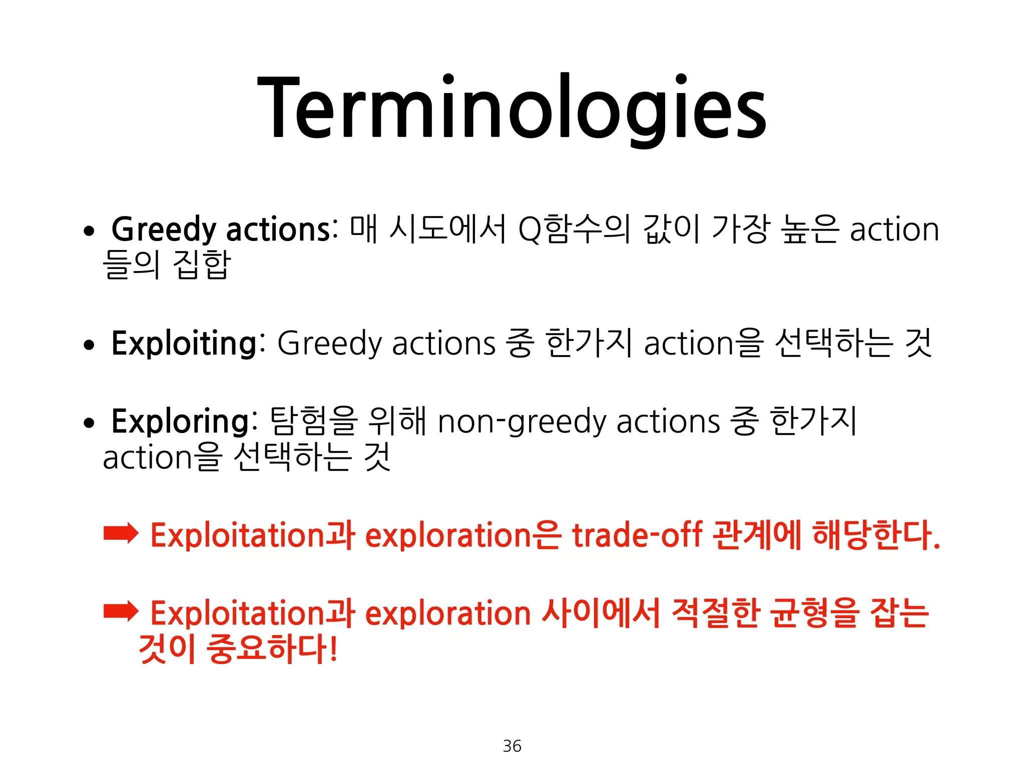 Terminologies
•Greedy actions: 매 시도에서 Q함수의 값이 가장 높은 action
들의 집합
•Exploiting: Greedy actions 중 한가지 action을 선택하는 것
•Exploring: 탐험을 위해 non-greedy actions 중 한가지
action을 선택하는 것
➡ Exploitation과 exploration은 trade-off 관계에 해당한다.
➡ Exploitation과 exploration 사이에서 적절한 균형을 잡는
것이 중요하다! 
 
36
 