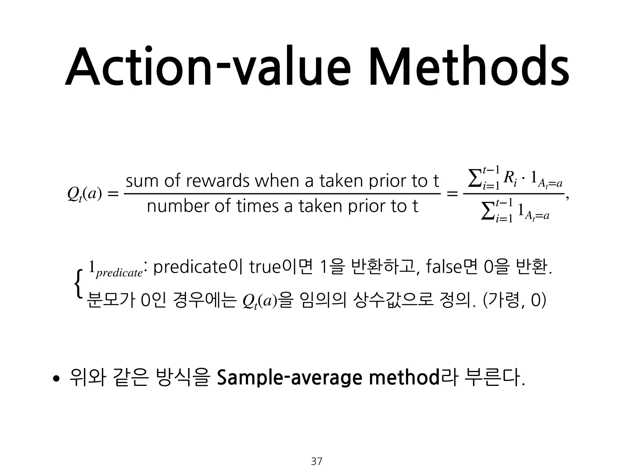 Action-value Methods
•위와 같은 방식을 Sample-average method라 부른다. 
 
 
37
Qt(a) =
sum of rewards when a taken prior to t
number of times a taken prior to t
=
∑
t−1
i=1
Ri ⋅ 1At=a
∑
t−1
i=1
1At=a
,
1predicate: predicate이 true이면 1을 반환하고, false면 0을 반환.
분모가 0인 경우에는 Qt(a)을 임의의 상수값으로 정의. (가령, 0)
{
 