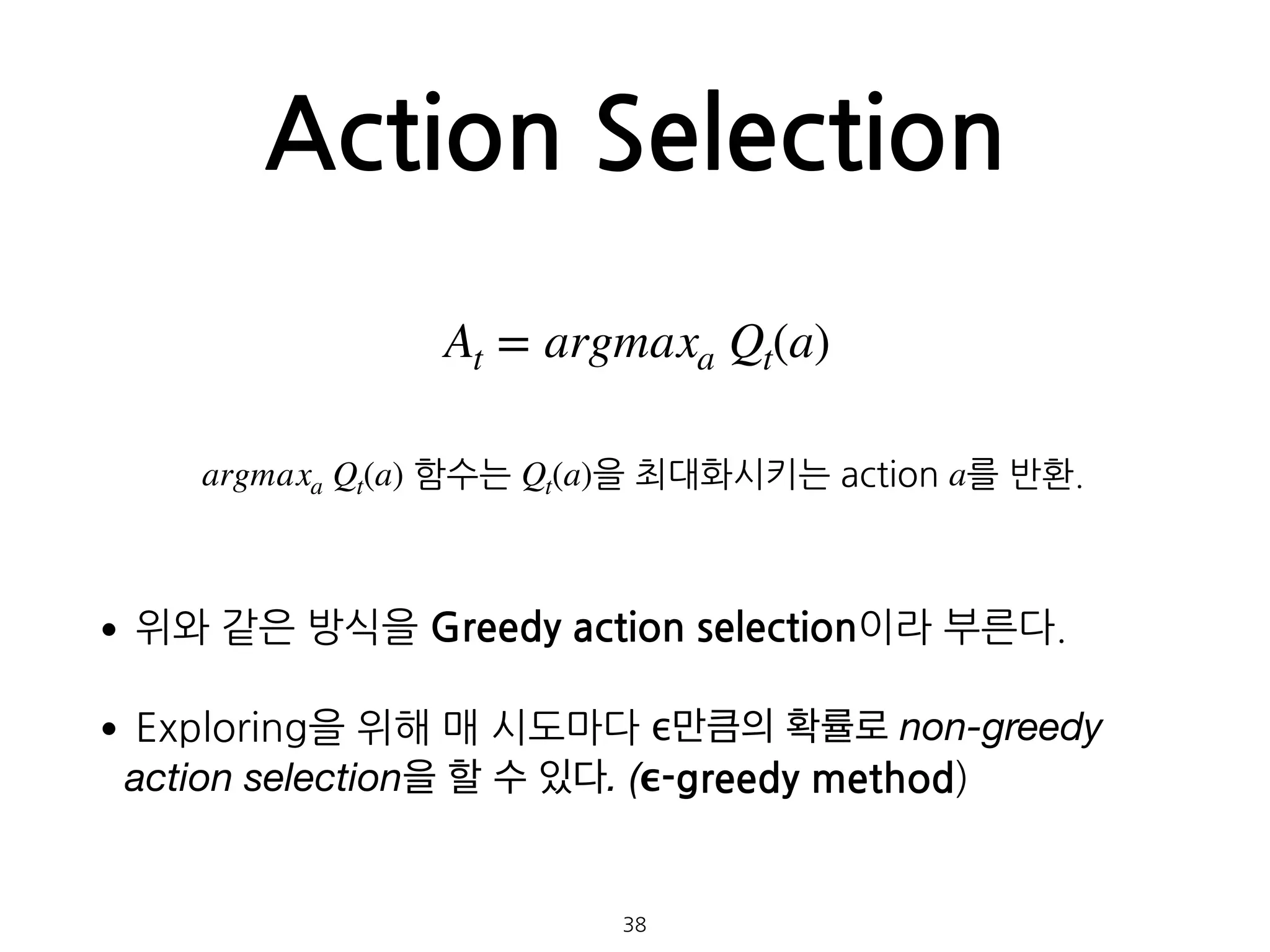 Action Selection
•위와 같은 방식을 Greedy action selection이라 부른다.
•Exploring을 위해 매 시도마다 ϵ만큼의 확률로 non-greedy
action selection을 할 수 있다. (ϵ-greedy method) 
 
 
38
At = argmaxa Qt(a)
argmaxa Qt(a) 함수는 Qt(a)을 최대화시키는 action a를 반환.
 