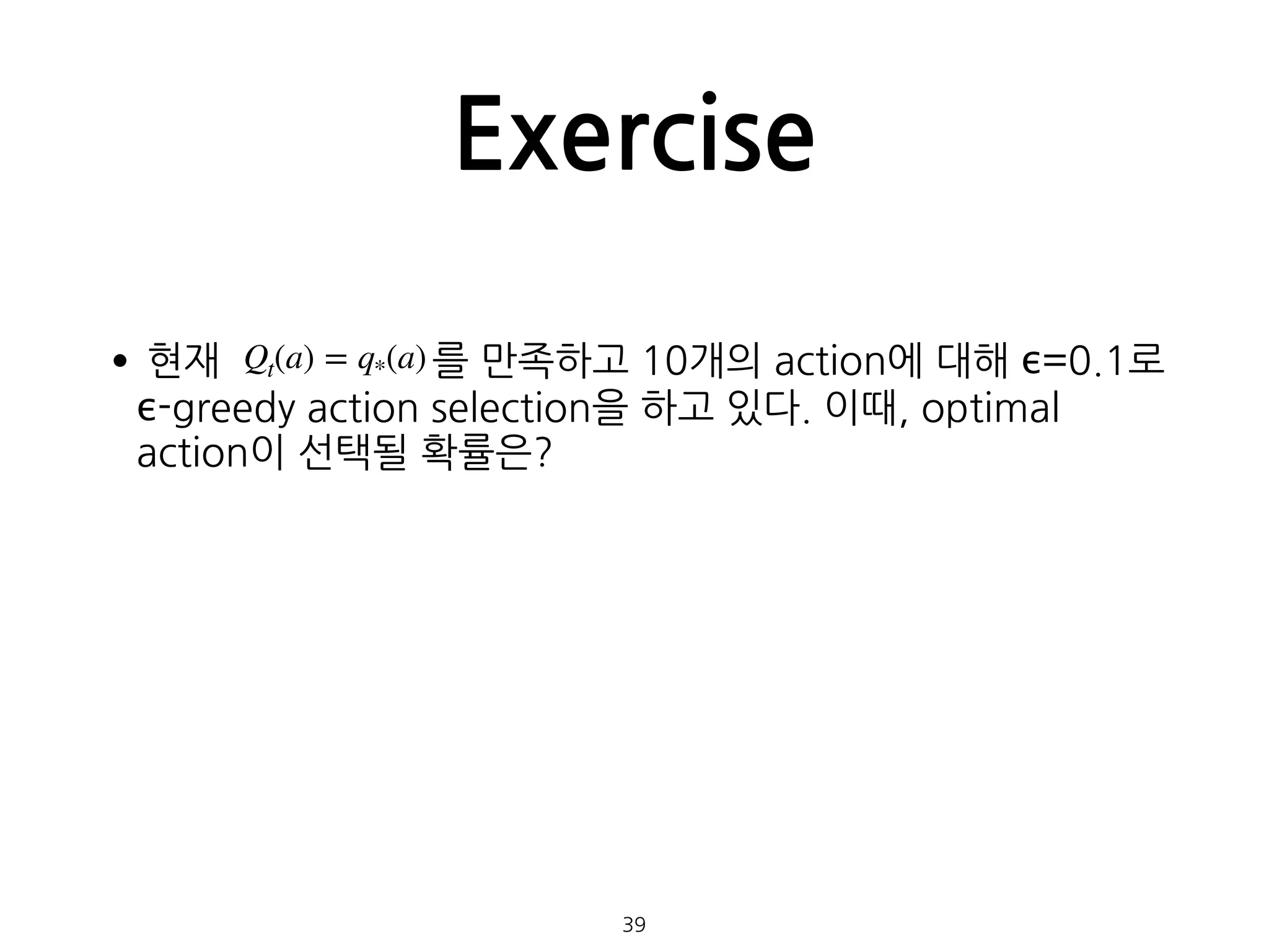Exercise
•현재 를 만족하고 10개의 action에 대해 ϵ=0.1로
ϵ-greedy action selection을 하고 있다. 이때, optimal
action이 선택될 확률은? 
 
 
 
 
 
 
39
Qt(a) = q*(a)
 