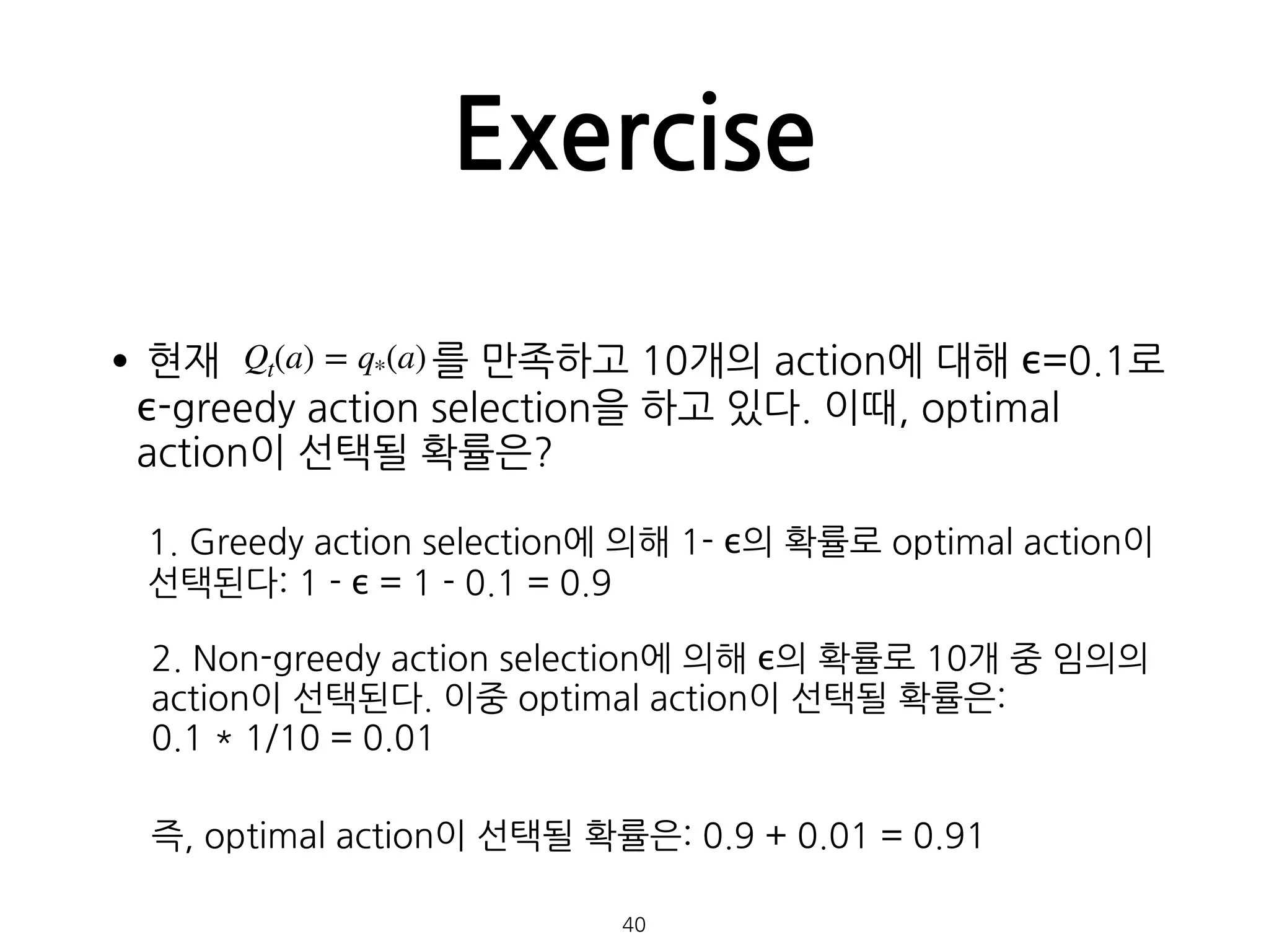 Exercise
•현재 를 만족하고 10개의 action에 대해 ϵ=0.1로
ϵ-greedy action selection을 하고 있다. 이때, optimal
action이 선택될 확률은? 
 
 
 
 
 
 
40
Qt(a) = q*(a)
1. Greedy action selection에 의해 1- ϵ의 확률로 optimal action이 
선택된다: 1 - ϵ = 1 - 0.1 = 0.9
2. Non-greedy action selection에 의해 ϵ의 확률로 10개 중 임의의 
action이 선택된다. 이중 optimal action이 선택될 확률은:  
0.1 * 1/10 = 0.01
즉, optimal action이 선택될 확률은: 0.9 + 0.01 = 0.91
 