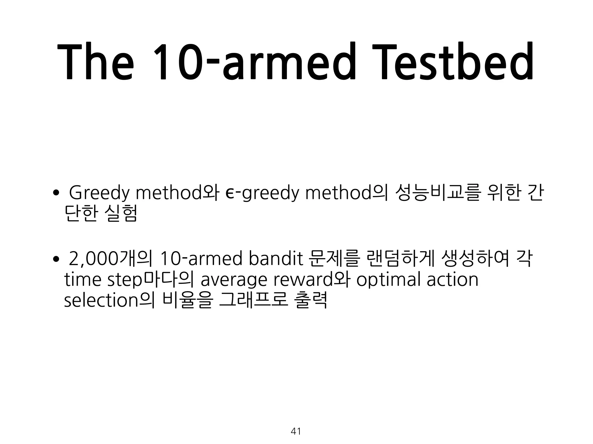 The 10-armed Testbed
•Greedy method와 ϵ-greedy method의 성능비교를 위한 간
단한 실험
•2,000개의 10-armed bandit 문제를 랜덤하게 생성하여 각
time step마다의 average reward와 optimal action
selection의 비율을 그래프로 출력 
 
 
 
 
41
 