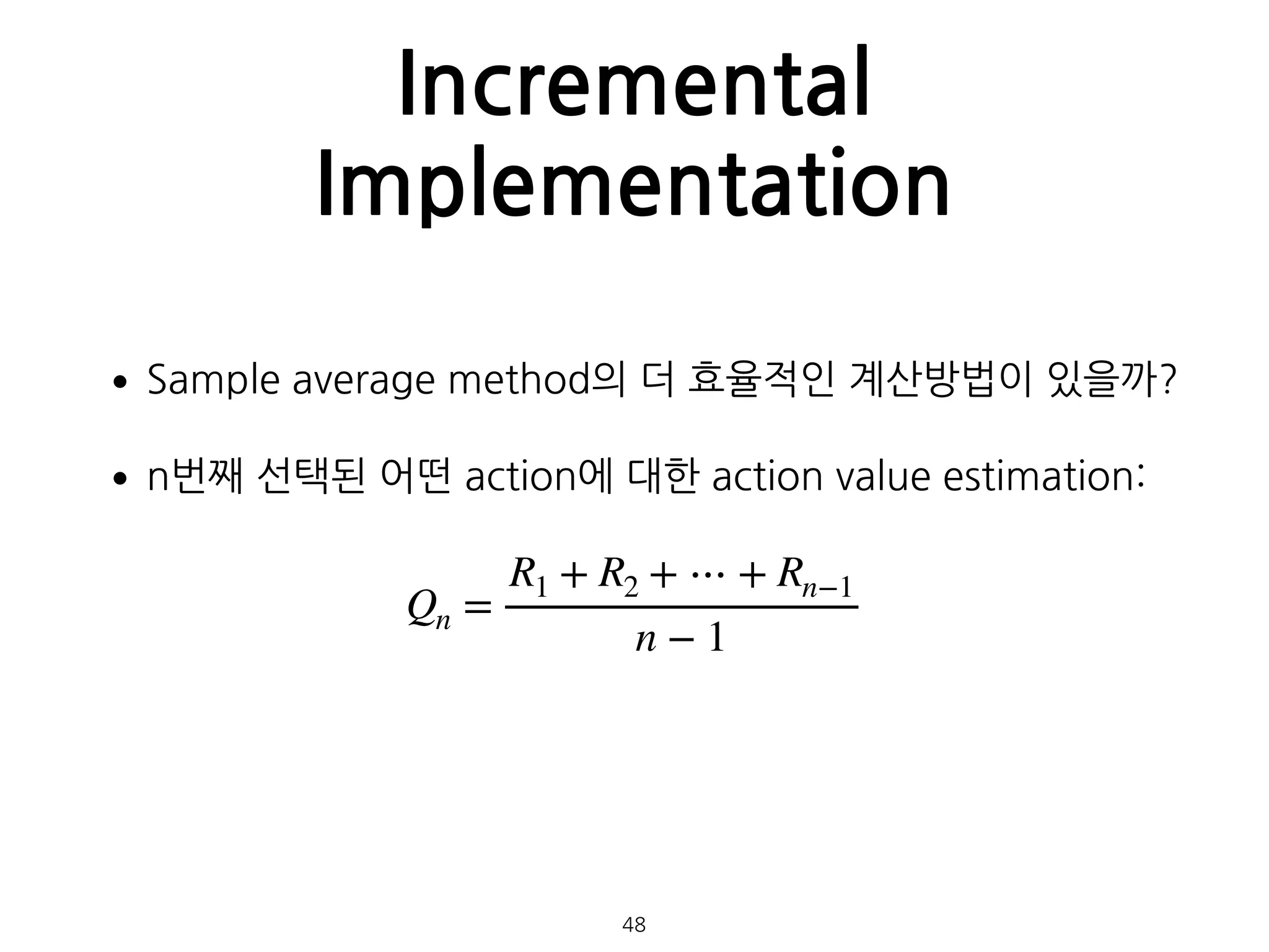 Incremental
Implementation
•Sample average method의 더 효율적인 계산방법이 있을까?
•n번째 선택된 어떤 action에 대한 action value estimation: 
 
 
 
 
 
48
Qn =
R1 + R2 + ⋯ + Rn−1
n − 1
 