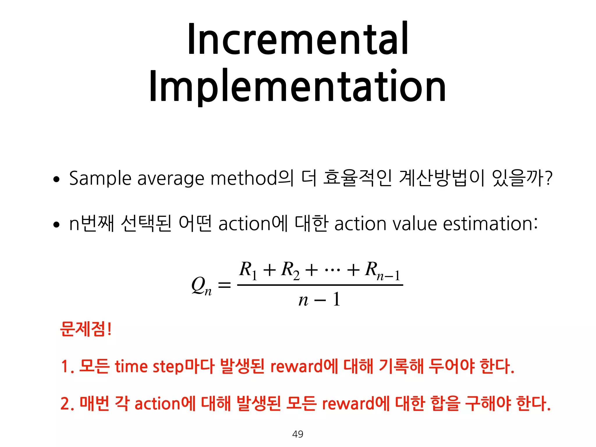 Incremental
Implementation
•Sample average method의 더 효율적인 계산방법이 있을까?
•n번째 선택된 어떤 action에 대한 action value estimation: 
 
 
 
 
 
49
Qn =
R1 + R2 + ⋯ + Rn−1
n − 1
문제점!
1. 모든 time step마다 발생된 reward에 대해 기록해 두어야 한다.
2. 매번 각 action에 대해 발생된 모든 reward에 대한 합을 구해야 한다.
 