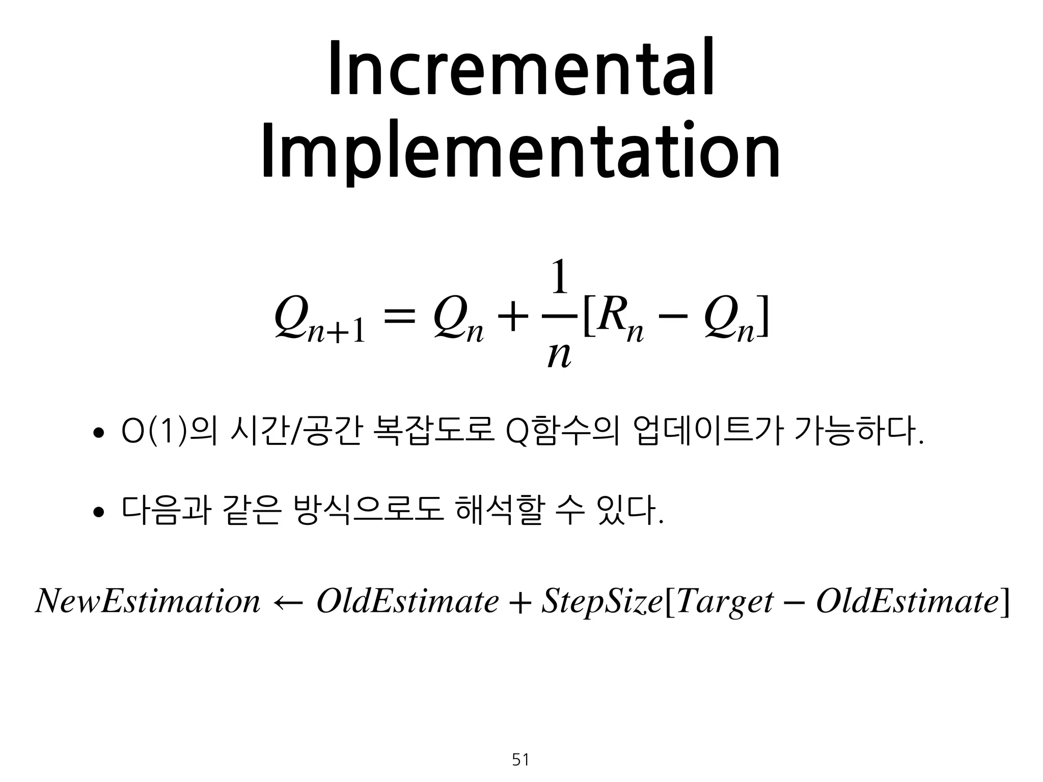 Incremental
Implementation
•O(1)의 시간/공간 복잡도로 Q함수의 업데이트가 가능하다.
•다음과 같은 방식으로도 해석할 수 있다. 
 
 
 
 
 
 
51
Qn+1 = Qn +
1
n
[Rn − Qn]
NewEstimation ← OldEstimate + StepSize[Target − OldEstimate]
 