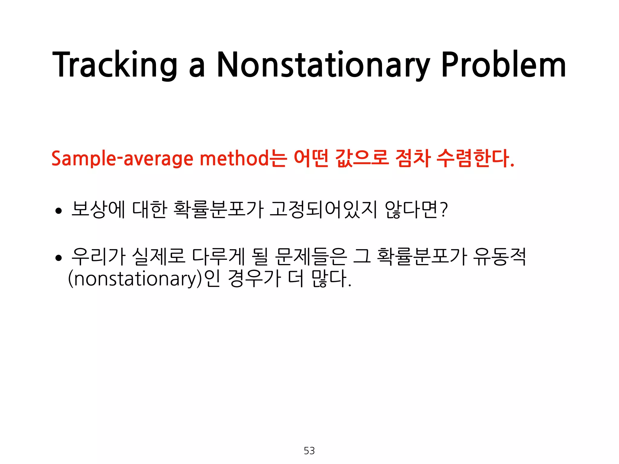 Tracking a Nonstationary Problem
•보상에 대한 확률분포가 고정되어있지 않다면?
•우리가 실제로 다루게 될 문제들은 그 확률분포가 유동적
(nonstationary)인 경우가 더 많다. 
 
 
 
53
Sample-average method는 어떤 값으로 점차 수렴한다.
 