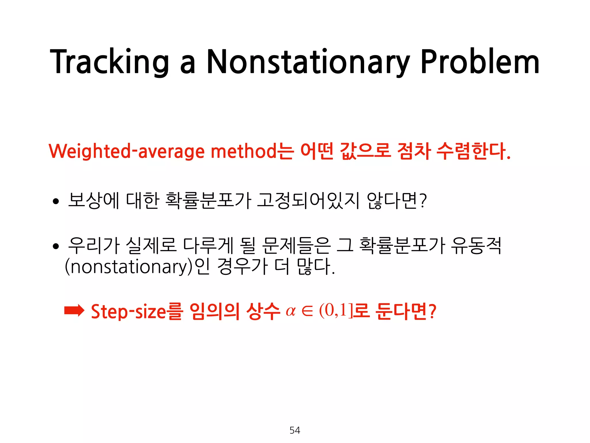 Tracking a Nonstationary Problem
•보상에 대한 확률분포가 고정되어있지 않다면?
•우리가 실제로 다루게 될 문제들은 그 확률분포가 유동적
(nonstationary)인 경우가 더 많다.
➡ Step-size를 임의의 상수 로 둔다면? 
 
 
 
54
α ∈ (0,1]
Weighted-average method는 어떤 값으로 점차 수렴한다.
 