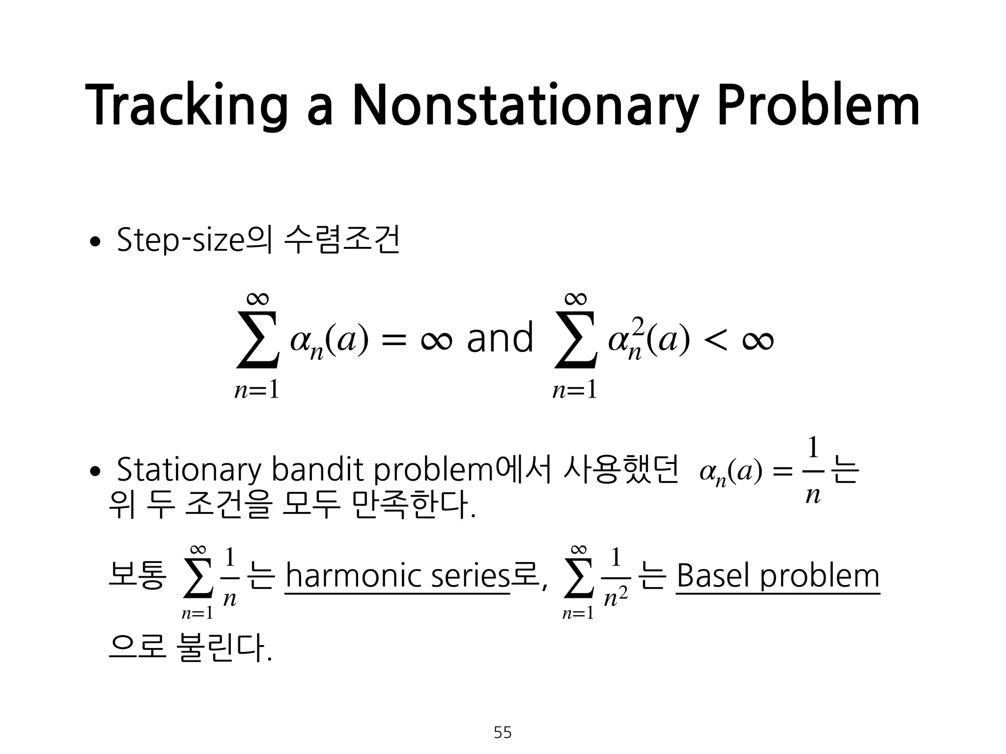 Tracking a Nonstationary Problem
•Step-size의 수렴조건
•Stationary bandit problem에서 사용했던 는  
위 두 조건을 모두 만족한다. 
 
보통 는 harmonic series로, 는 Basel problem 
 
으로 불린다.
55
∞
∑
n=1
αn(a) = ∞ and
∞
∑
n=1
α2
n(a) < ∞
αn(a) =
1
n
∞
∑
n=1
1
n
∞
∑
n=1
1
n2
 