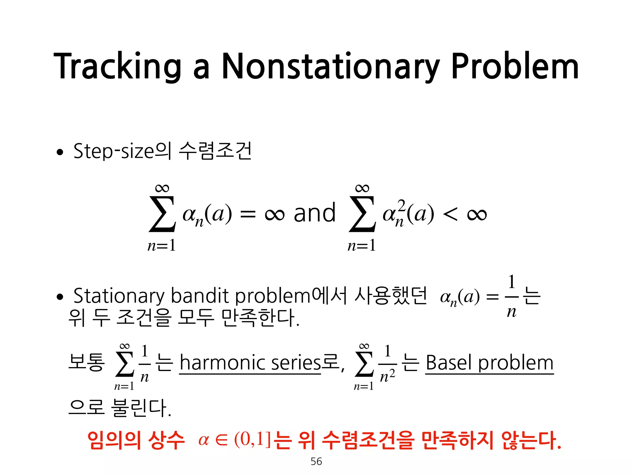 Tracking a Nonstationary Problem
•Step-size의 수렴조건
•Stationary bandit problem에서 사용했던 는  
위 두 조건을 모두 만족한다. 
 
보통 는 harmonic series로, 는 Basel problem 
 
으로 불린다.
56
∞
∑
n=1
αn(a) = ∞ and
∞
∑
n=1
α2
n(a) < ∞
αn(a) =
1
n
∞
∑
n=1
1
n
∞
∑
n=1
1
n2
임의의 상수 는 위 수렴조건을 만족하지 않는다.α ∈ (0,1]
 