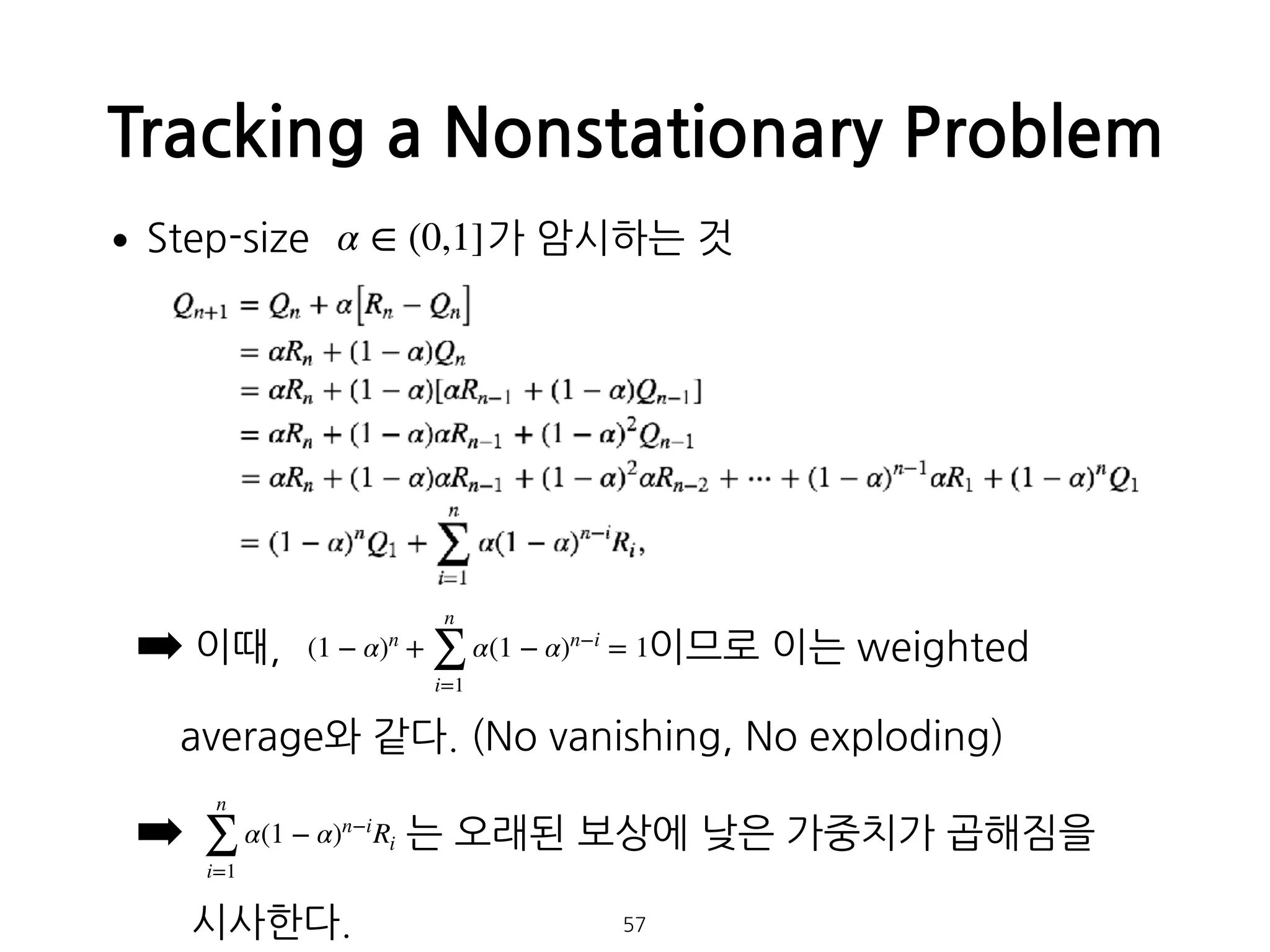 •Step-size 가 암시하는 것 
 
 
 
 
 
 
➡ 이때, 이므로 이는 weighted  
 
average와 같다. (No vanishing, No exploding)
➡ 는 오래된 보상에 낮은 가중치가 곱해짐을 
 
시사한다.
Tracking a Nonstationary Problem
57
α ∈ (0,1]
(1 − α)n
+
n
∑
i=1
α(1 − α)n−i
= 1
n
∑
i=1
α(1 − α)n−i
Ri
 