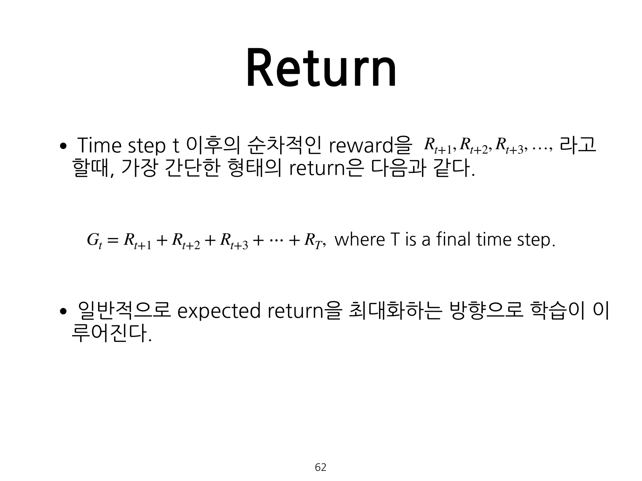 •Time step t 이후의 순차적인 reward을 라고
할때, 가장 간단한 형태의 return은 다음과 같다. 
 
•일반적으로 expected return을 최대화하는 방향으로 학습이 이
루어진다. 
 
 
 
 
 
 
Return
62
Rt+1, Rt+2, Rt+3, …,
Gt = Rt+1 + Rt+2 + Rt+3 + ⋯ + RT, where T is a final time step.
 