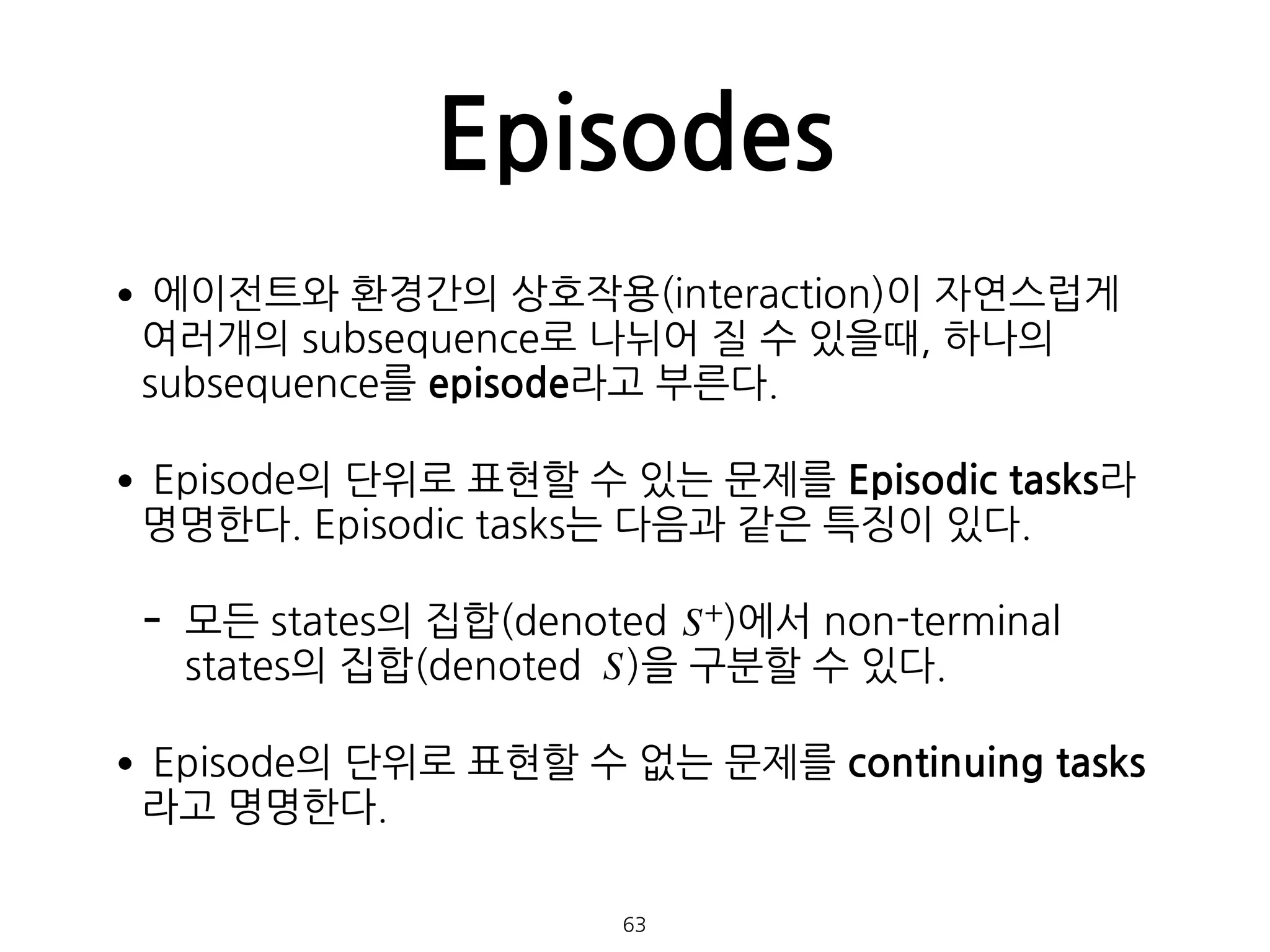 •에이전트와 환경간의 상호작용(interaction)이 자연스럽게  
여러개의 subsequence로 나뉘어 질 수 있을때, 하나의
subsequence를 episode라고 부른다.
•Episode의 단위로 표현할 수 있는 문제를 Episodic tasks라
명명한다. Episodic tasks는 다음과 같은 특징이 있다.
- 모든 states의 집합(denoted )에서 non-terminal
states의 집합(denoted )을 구분할 수 있다.
•Episode의 단위로 표현할 수 없는 문제를 continuing tasks
라고 명명한다. 
 
Episodes
63
S+
S
 