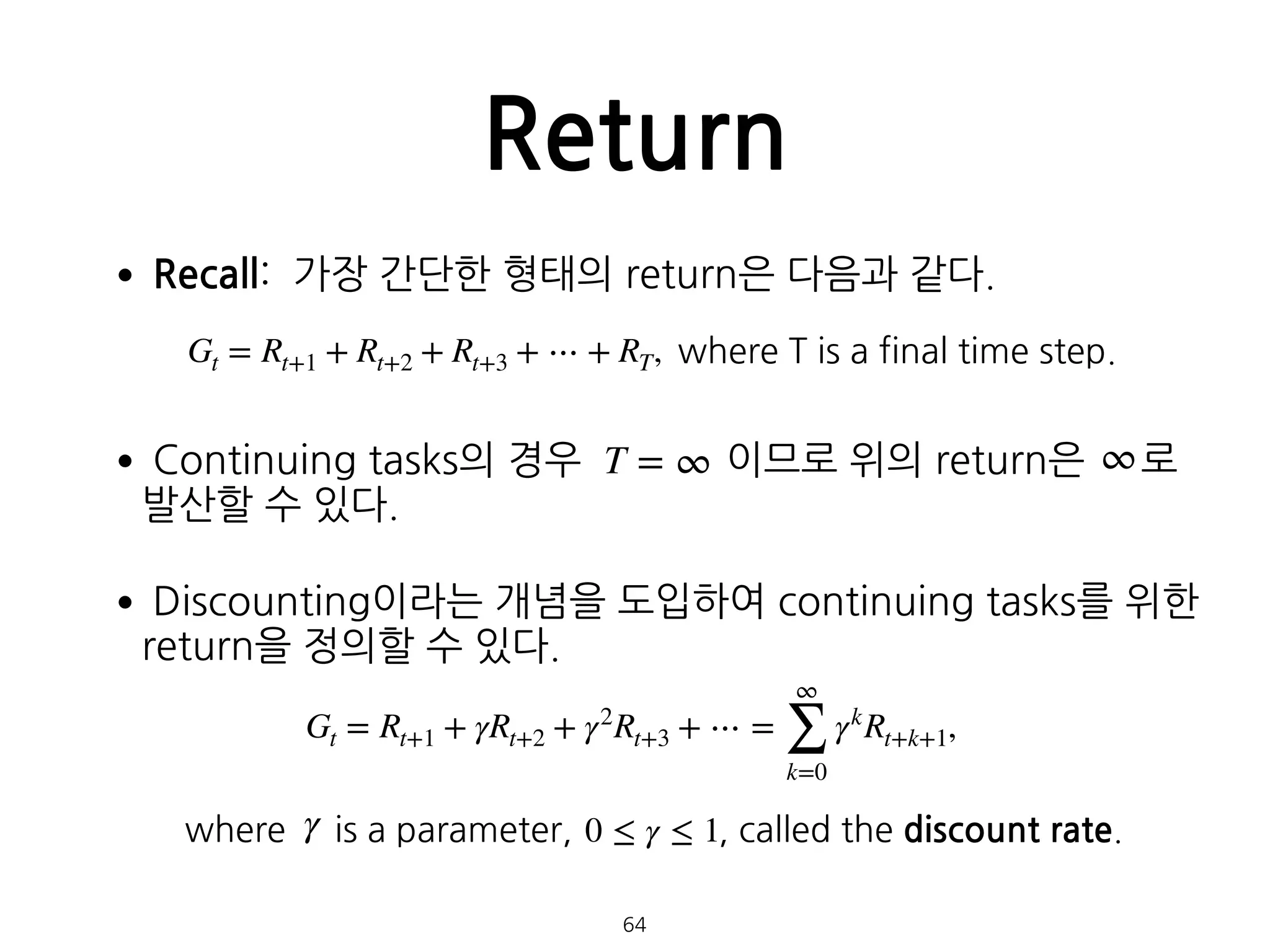 •Recall: 가장 간단한 형태의 return은 다음과 같다. 
 
•Continuing tasks의 경우 이므로 위의 return은 로 
발산할 수 있다.
•Discounting이라는 개념을 도입하여 continuing tasks를 위한
return을 정의할 수 있다. 
 
where is a parameter, , called the discount rate.
Return
64
Gt = Rt+1 + Rt+2 + Rt+3 + ⋯ + RT, where T is a final time step.
T = ∞ ∞
Gt = Rt+1 + γRt+2 + γ2
Rt+3 + ⋯ =
∞
∑
k=0
γk
Rt+k+1,
γ 0 ≤ γ ≤ 1
 