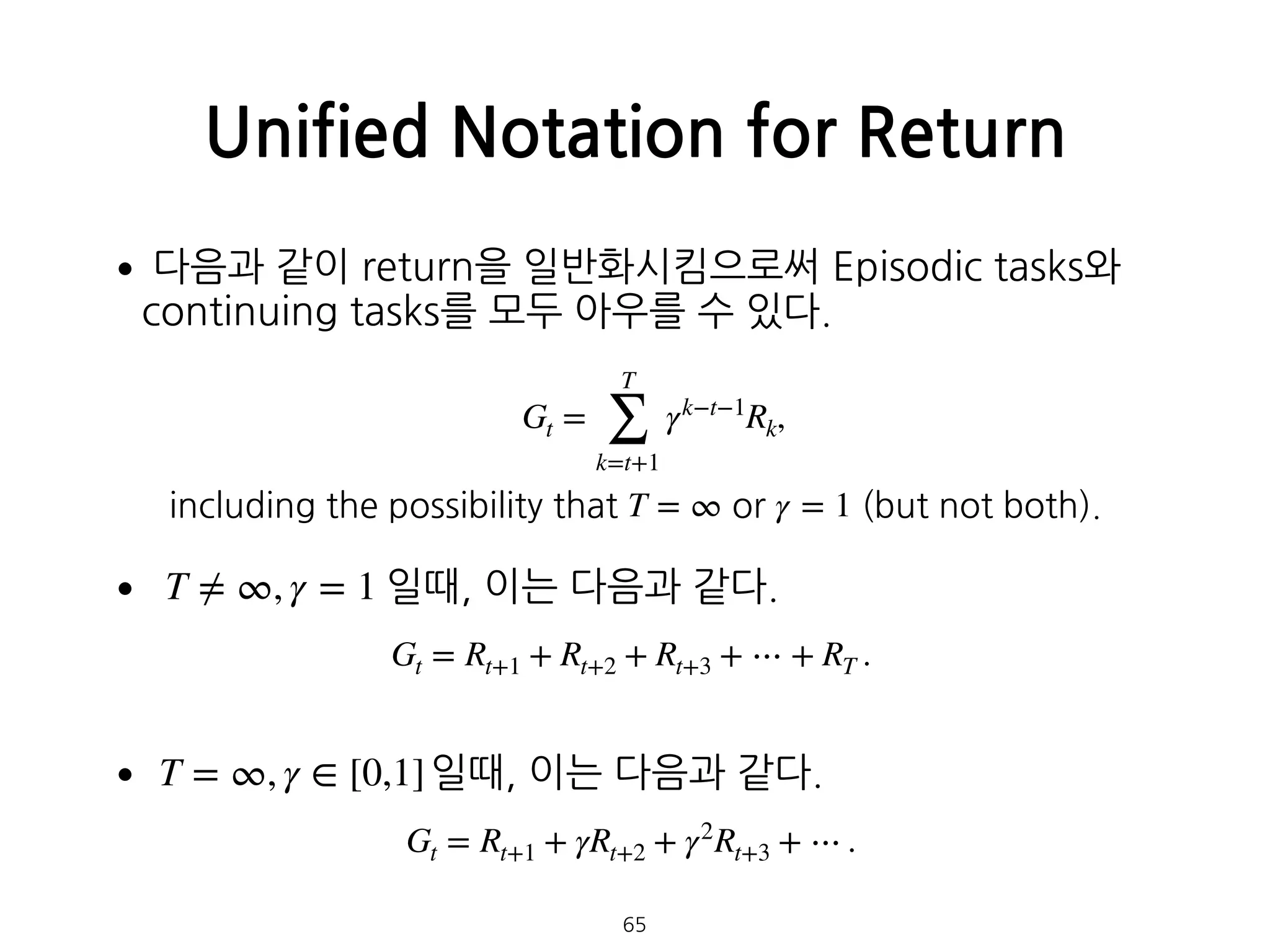 •다음과 같이 return을 일반화시킴으로써 Episodic tasks와
continuing tasks를 모두 아우를 수 있다. 
 
 
 
• 일때, 이는 다음과 같다. 
 
• 일때, 이는 다음과 같다.
Unified Notation for Return
Gt =
T
∑
k=t+1
γk−t−1
Rk,
including the possibility that T = ∞ or γ = 1 (but not both).
T ≠ ∞, γ = 1
Gt = Rt+1 + Rt+2 + Rt+3 + ⋯ + RT .
T = ∞, γ ∈ [0,1]
Gt = Rt+1 + γRt+2 + γ2
Rt+3 + ⋯ .
65
 