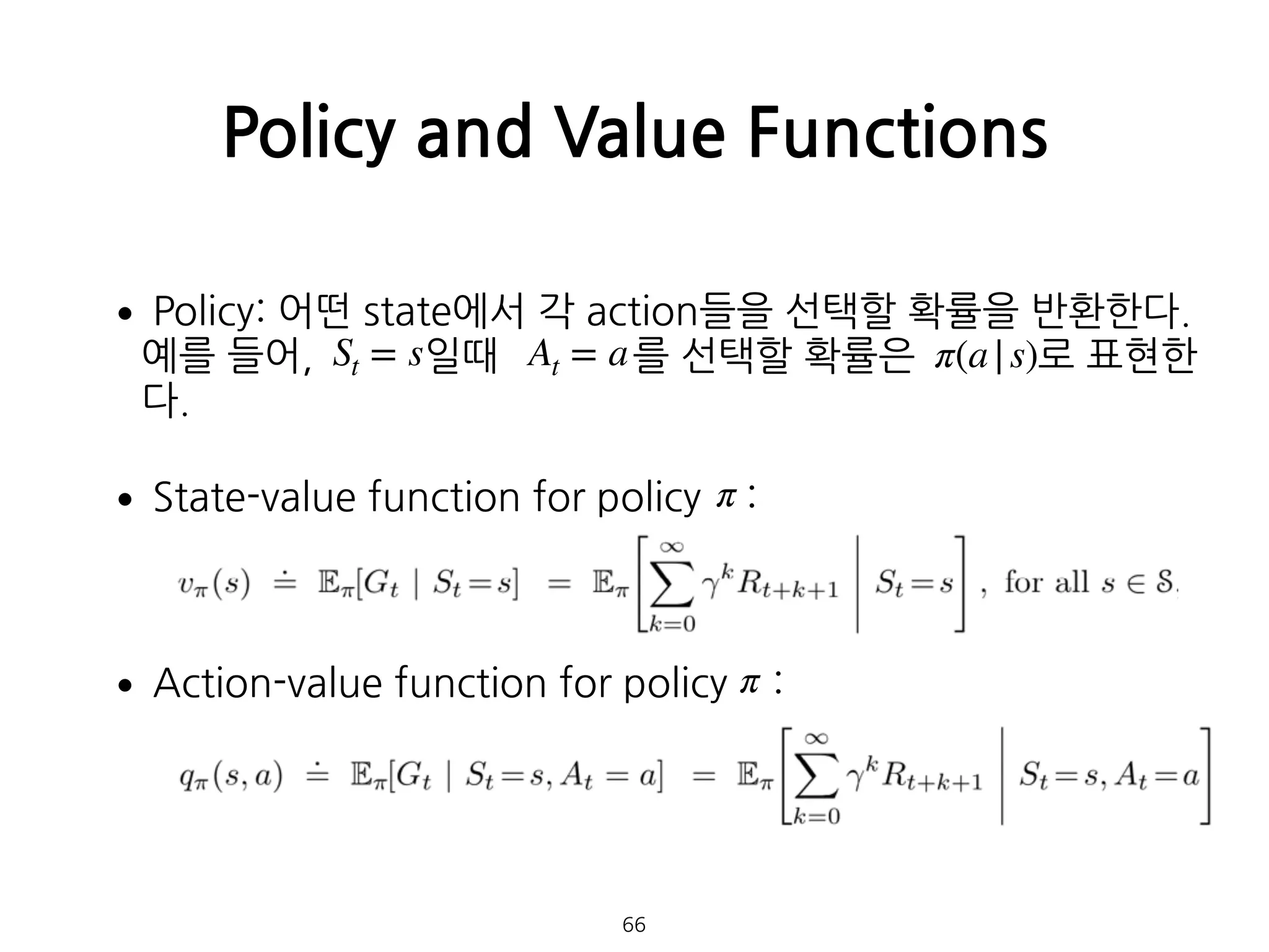 •Policy: 어떤 state에서 각 action들을 선택할 확률을 반환한다.  
예를 들어, 일때 를 선택할 확률은 로 표현한
다.
•State-value function for policy : 
 
•Action-value function for policy : 
Policy and Value Functions
66
St = s At = a π(a|s)
π
π
 