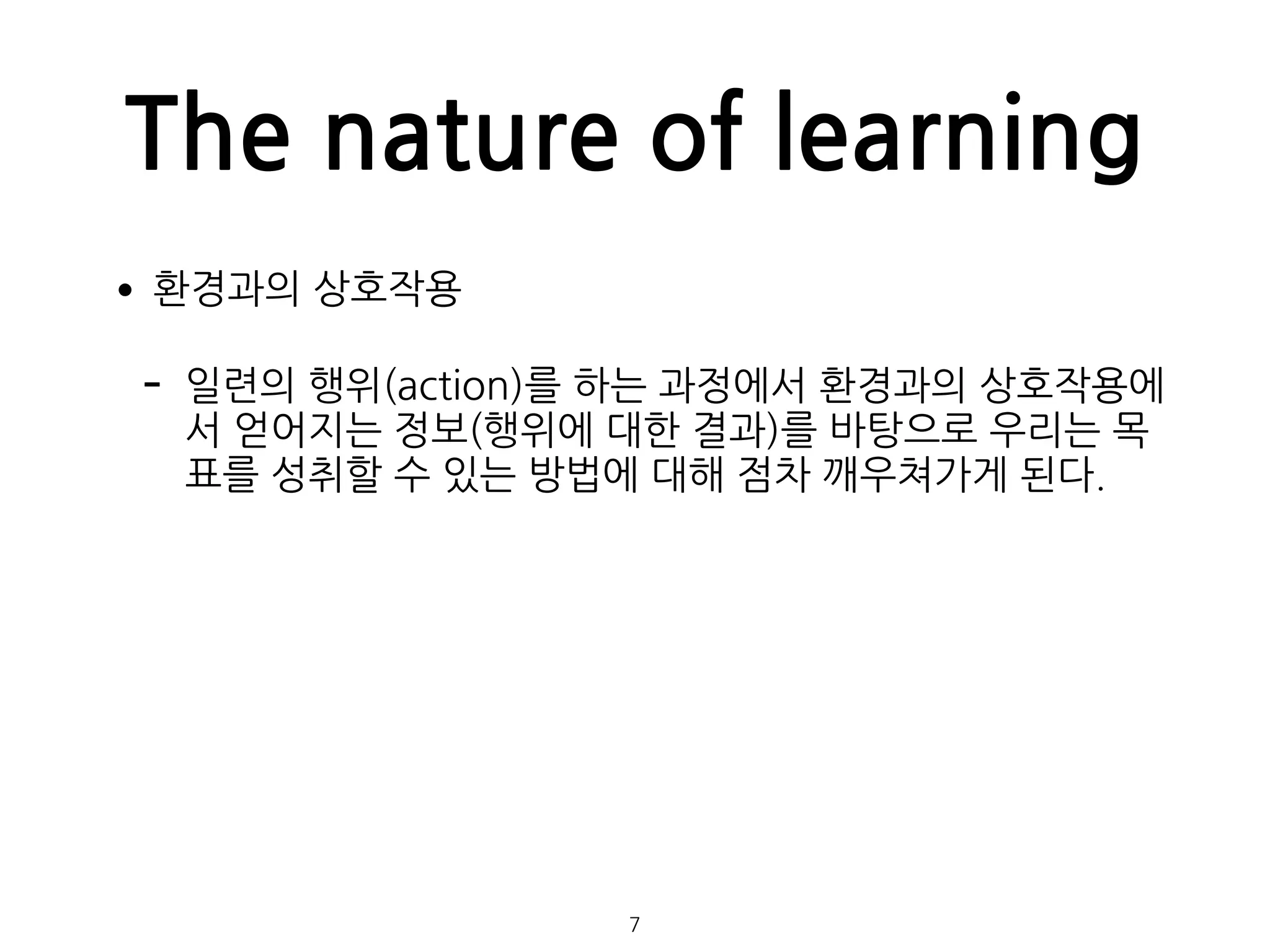 The nature of learning
•환경과의 상호작용
- 일련의 행위(action)를 하는 과정에서 환경과의 상호작용에
서 얻어지는 정보(행위에 대한 결과)를 바탕으로 우리는 목
표를 성취할 수 있는 방법에 대해 점차 깨우쳐가게 된다. 
 
 
 
 
 
 
 
 
7
 