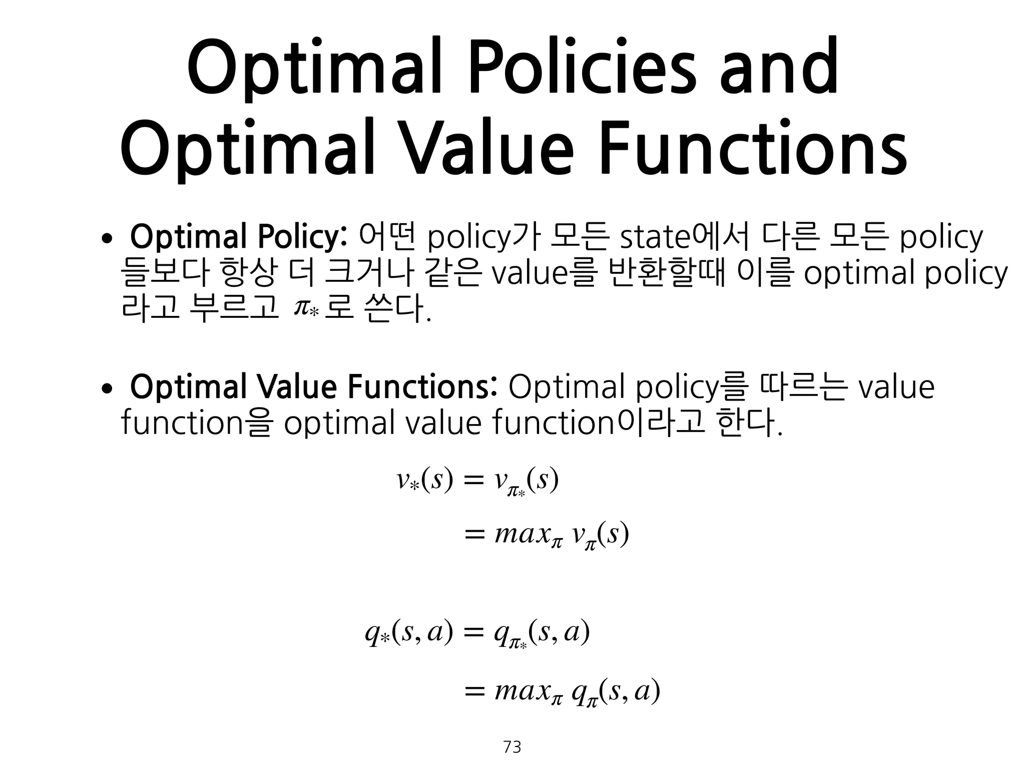 Optimal Policies and
Optimal Value Functions
•Optimal Policy: 어떤 policy가 모든 state에서 다른 모든 policy
들보다 항상 더 크거나 같은 value를 반환할때 이를 optimal policy
라고 부르고 로 쓴다.
•Optimal Value Functions: Optimal policy를 따르는 value
function을 optimal value function이라고 한다.  
 
 
 
 
 
v*(s) = vπ*
(s)
π*
= maxπ vπ(s)
q*(s, a) = qπ*
(s, a)
= maxπ qπ(s, a)
73
 