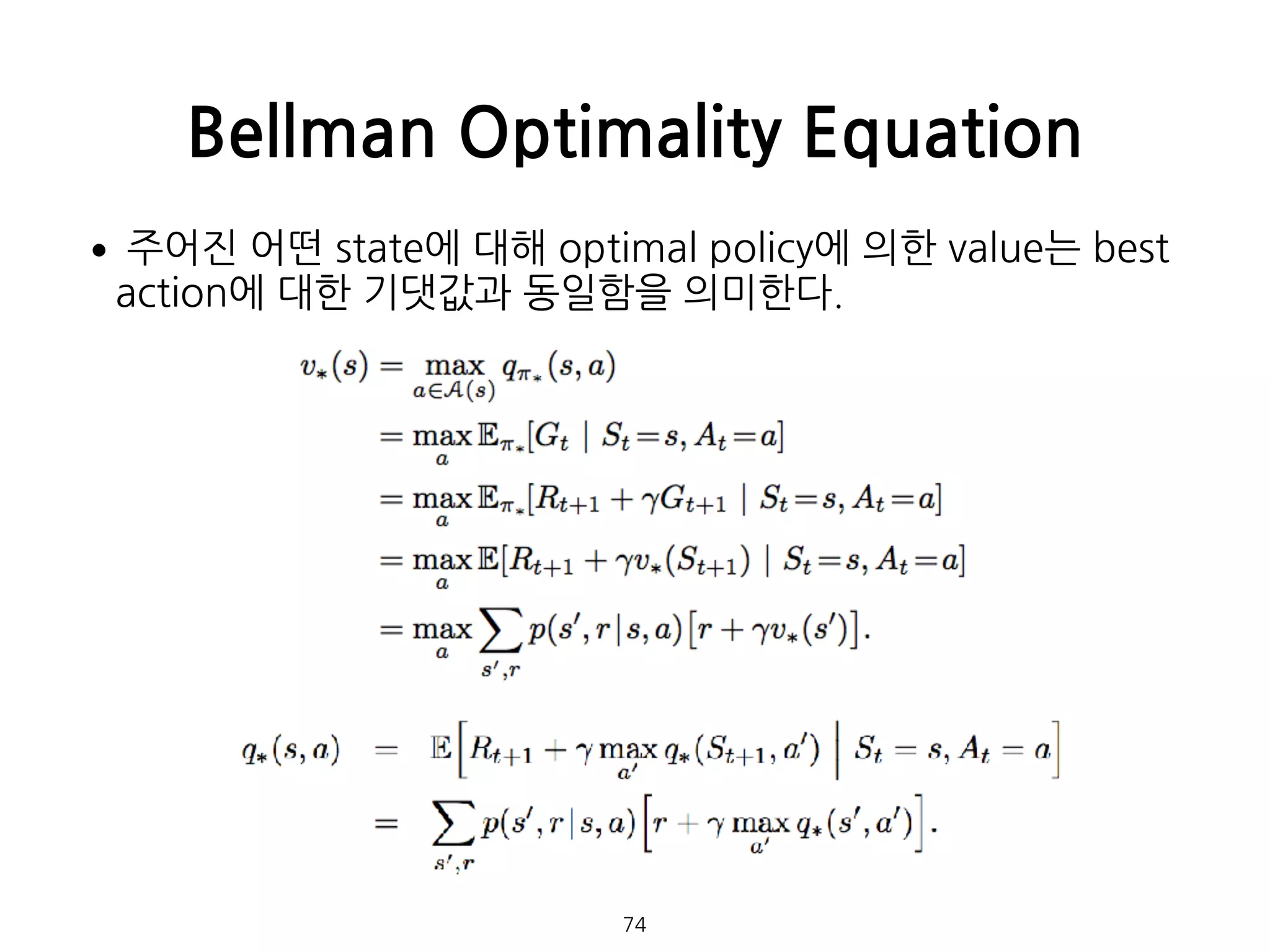 •주어진 어떤 state에 대해 optimal policy에 의한 value는 best
action에 대한 기댓값과 동일함을 의미한다. 
 
 
 
 
 
 
 
 
 
 
 
 
Bellman Optimality Equation
74
 