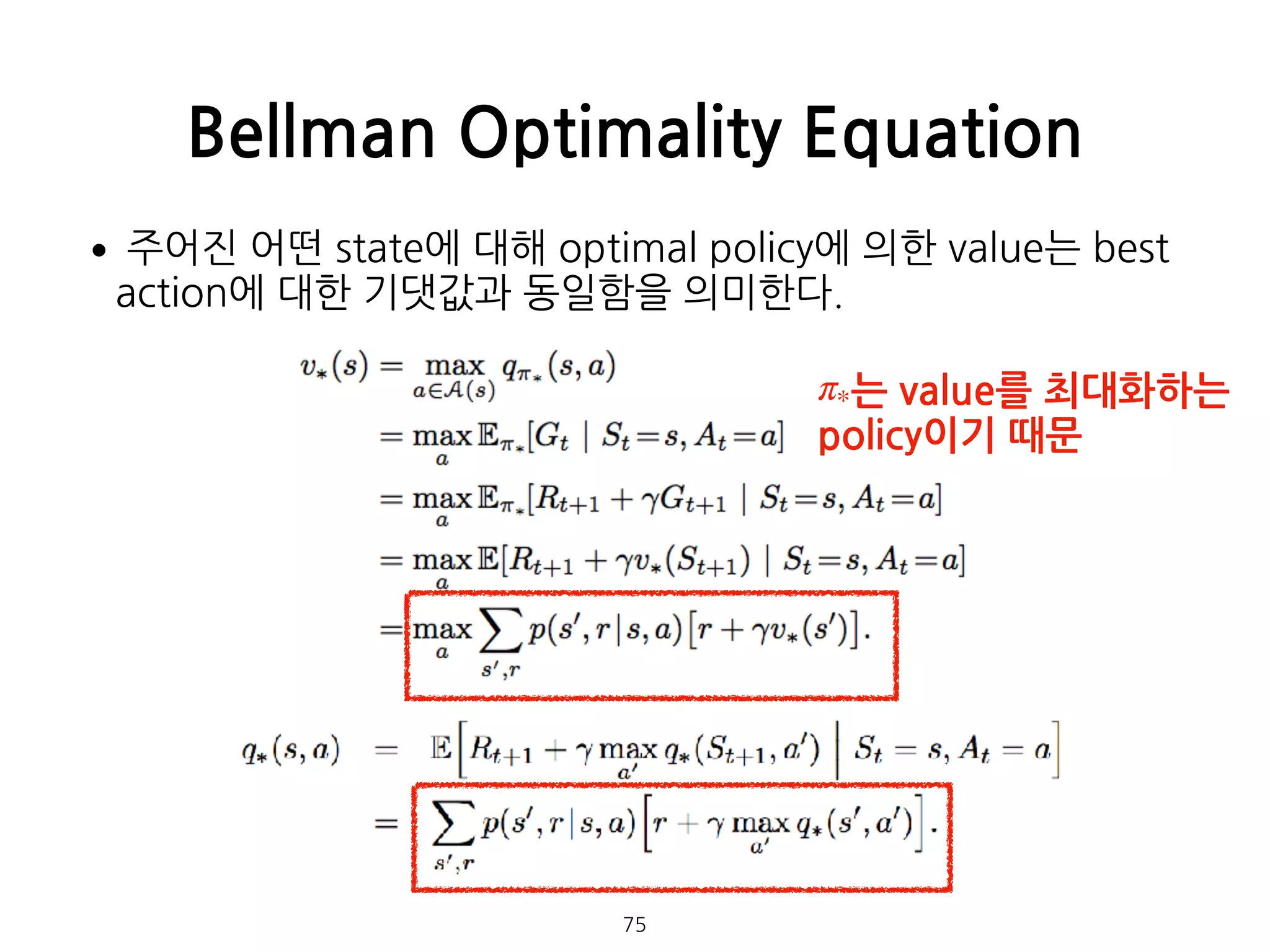 Bellman Optimality Equation
75
•주어진 어떤 state에 대해 optimal policy에 의한 value는 best
action에 대한 기댓값과 동일함을 의미한다. 
 
 
 
 
 
 
 
 
 
 
 
 
는 value를 최대화하는 
policy이기 때문
π*
 