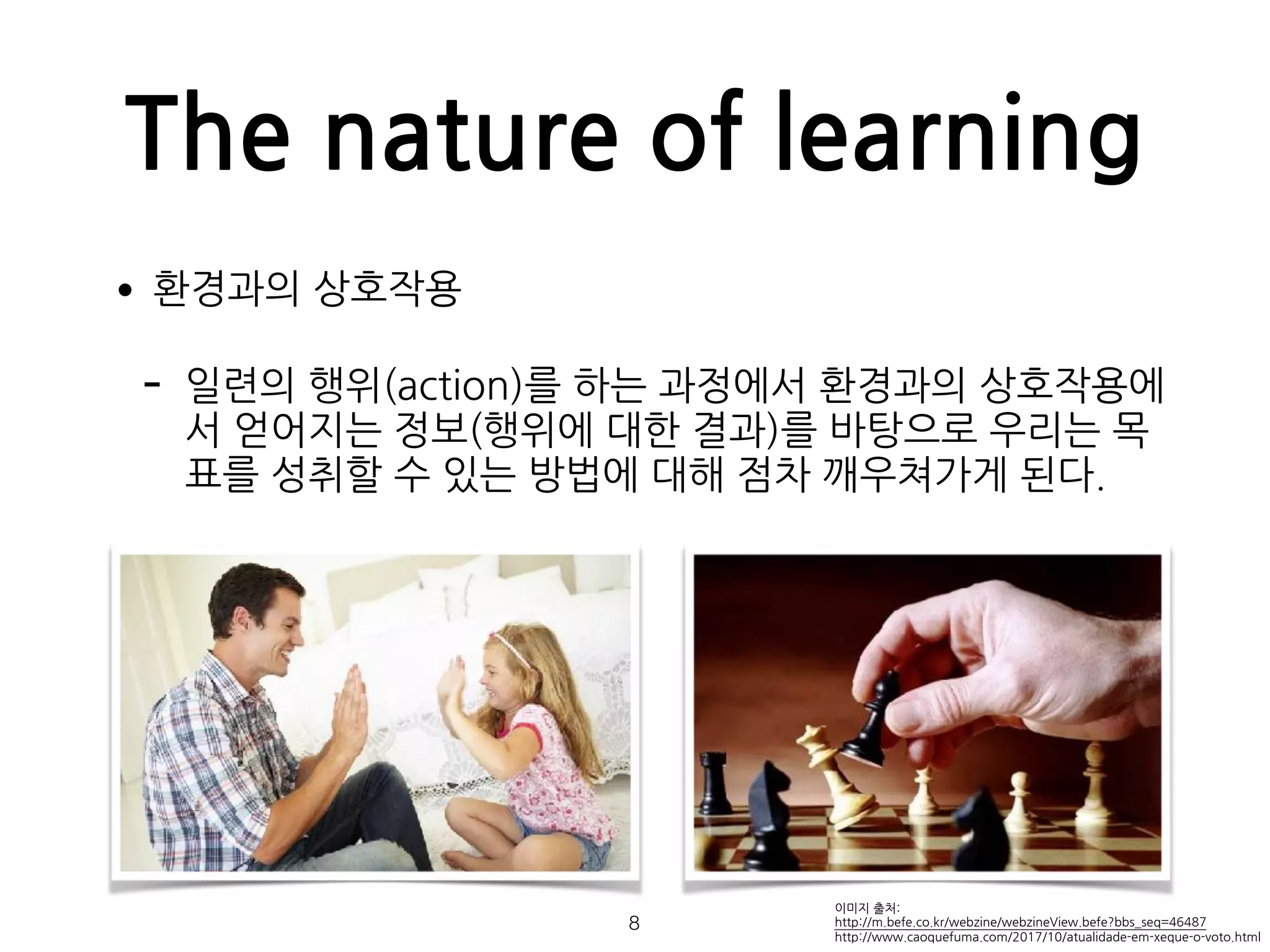 The nature of learning
•환경과의 상호작용
- 일련의 행위(action)를 하는 과정에서 환경과의 상호작용에
서 얻어지는 정보(행위에 대한 결과)를 바탕으로 우리는 목
표를 성취할 수 있는 방법에 대해 점차 깨우쳐가게 된다. 
 
 
 
 
 
 
 
 
이미지 출처:
http://m.befe.co.kr/webzine/webzineView.befe?bbs_seq=46487 
http://www.caoquefuma.com/2017/10/atualidade-em-xeque-o-voto.html
!8
 