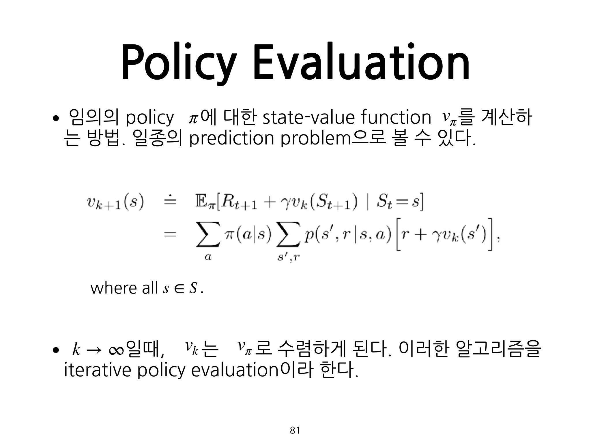 Policy Evaluation
•임의의 policy 에 대한 state-value function 를 계산하
는 방법. 일종의 prediction problem으로 볼 수 있다. 
 
 
 
 
 
 
 
• 일때, 는 로 수렴하게 된다. 이러한 알고리즘을
iterative policy evaluation이라 한다. 
 
 
81
π vπ
where all s ∈ S .
k → ∞ vk vπ
 